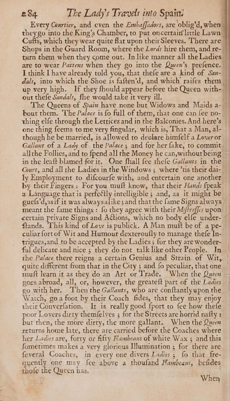 J think I have already told you, that thefe are a kin out thefe Sardals, fhe would take it very ill. bout them. The Palace is fo full of them, that one can lee no- thing elfe through the Lettices and in the Balconies. And here’s one thing feems to me very fingular, which is, That a Man, al- though he be married, is allowed to declare himfelf a Lover or in the leaft blamed for ir. One fhall fee thefe Gallants in the ly Employment to difcourfe with, and entertain one another a Language that is perfeétly intelligible; and, as it might be meant the fame things : fo they agree with their Mi/trefJes upon! ftands. This kind of Love is publick. A Man mutt be of a pe- culiar fort of Wit and Humour dexteroufly to manage thefe In- trigues,and to be accepted by the Ladies; for they are wonder- ful delicate and nice ; they do not talk like other People. In the Palace there reigns a certain Genius and Strain, of Wit, quite different from that in the City ; and {o peculiar, that one muft learn it as they do an Art or Trade, When the Queen goes abroad, all, or, however, the greateft part of the Ladies eo with her. ‘Then the Gallants, who are conftantly upon the Watch, goa foot by their Coach fides, that they may enjo their Converfation. It is really good fport to fee how thet poor Lovers dirty themfelves ; for the Streets are horrid nafty : but then, the more dirty, the more gallant. When the Queen returns home late, there are carried before the Coaches where her Ladies are, forty or fifty Hambeaus of white Wax ; and this ~fometimes makes a very gloricus Illumination ; for there are feveral Coaches, in every one divers Ladies ; fo that fre- quently one may fee above a thoufand Mambeaus, befides -thofe the Queen has. | When | |