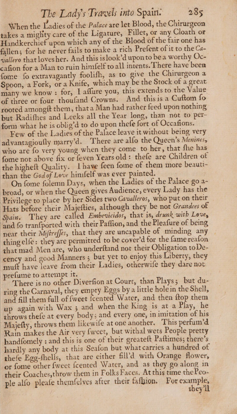 When the Ladies of the Palace are let Blood, the Chirurgeon takes a mighty care of the Ligature, Fillet, or any Cloath or Handkerchief upon which any of the Blood of the fair one has fallen; for he never fails to make a rich Prefent of it to the Ca- vallere that loves her. And this islook’d upon to be a worthy Oc- cafion for a Man to ruin himfelf to all intents. There have been fome fo extravagantly foolifh, as to give the Chirurgeon a Spoon, a Fork, or a Knife, which may be the Stock of a great. many we know : for, I affure you, this extends to the Value of three or four thoufand Crowns. And this is a Cuftom fo rooted amongit them, that a Man had rather feed upon nothing but Radifhes and Leeks all the Year long, than not to per- form what he is oblig’d to do upon thefe fort of Occafions. Few of the Ladies of the Palace leave it without being very advantagioufly marry’d. ‘There are alfo the Queen’s Menines, who are fo very young when they come to her, that fhe has fome not above fix or feven Years old: thefe are Children of the higheft Quality. I have feen fome of them more beauti- than the God of Love himfelf was ever painted. À | On fome folemn Days, when the Ladies of the Palace go a- broad, or when the Queen gives Audience, every Lady has the Privilege to place by her Sides two Cavalleros, who put on their ats before their Majefties, although they be not Grandes of pain. They are called Embevicidos, that is, drunk with Love, ‘and fo tranfported with their Paffion, and the Pleafure of being near their Miftreffes, that they are uncapable of minding any | thing elfe: they are permitted to be cover’d for the fame reafon that mad Men are, who underftand not their Obligation toDe- cency and good Manners ; but yet to enjoy this Liberty, they muft have leave from their Ladies, otherwife they dare not prefume to attempt its | There is no other Diverfion at Court, than Plays; but du- ring the Carnaval, they empty Eggs bya little holein the Shell, and fill them full of {weet {cented Water, and then ftop them up again with Wax ; and when the King is at a Play, he shrows thefe at every body; and every one, in imitation of his Majefty, throws them likewife at one another. This perfum’d Rain makes the Air very fweet, but withal wets People pretty handfomely : and this is one of their greateft Paftimes; there’s hardly any body at this Seafon but what carries a hundred of thefe Egg-fhells, that are either fill’d with Orange flower, or fome other fweet fcented Water, and as they go along in their Coaches,throw them in Folks Faces. At this time thePeo- ple alfo pleafe themfelves after their fafbion. For cman | they'll