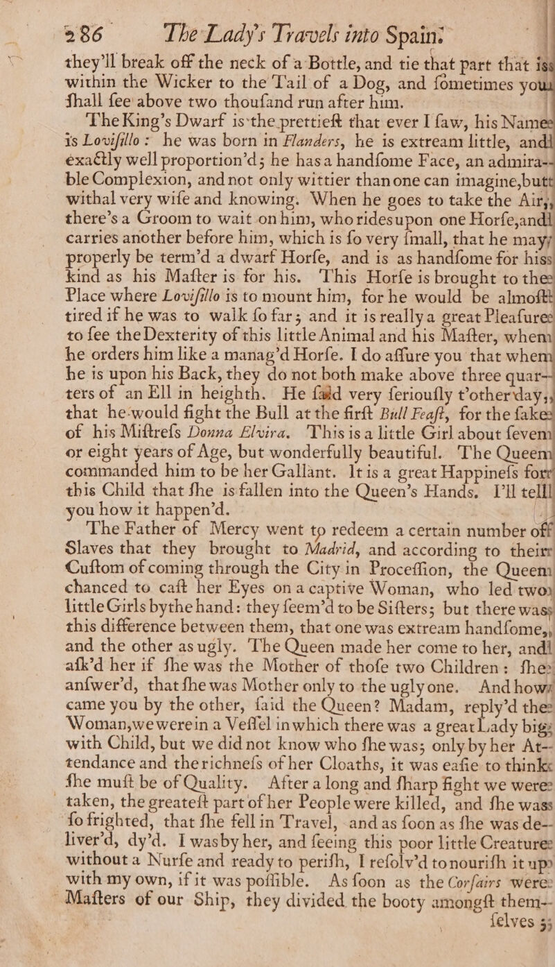 they'll break off the neck of a Bottle, and tie that part that is within the Wicker to the Tail of a Dog, and fometimes you Shall fee above two thoufand run after him. | ‘The King’s Dwarf isthe prettieft that ever I faw, his Nam is Lovifillo: he was born in Flanders, he is extream little, andi exatly well proportion’d; he hasa handfome Face, an admira- ble Complexion, and not only wittier thanone can imagine,but withal very wife and knowing. When he goes to take the Air,, there’s a Groom to wait on him, whoridesupon one Horfe,andl carries another before him, which is fo very {mall, that he mayy properly be term’d a dwarf Horfe, and is as handfome for hiss kind as his Mafter is for his. ‘This Horfe is brought tothe Place where Lovi/illo is to mount him, for he would be almoftt tired if he was to walk fo far; and it is reallya great Pleafures to fee the Dexterity of this little Animal and his Mafter, whenn he orders him like a manag’d Horfe. I do affure you that ca he is upon his Back, they do not both make above three quar— ters of an Ell in heighth. He fald very ferioufly pie || that he-would fight the Bull at the firft Bull Feaft, for the fakes of his Miftrefs Donna Elvira. Thisisa little Girl about lever or eight years of Age, but wonderfully beautiful. The Queem commanded him to be her Gallant. Itis a great Happinefs for this Child that fhe isfallen into the Queen’s Hands, I telll you how it happen’d. CA The Father of Mercy went to redeem a certain number off Slaves that they brought to Madrid, and according to their Cuftom of coming through the City in Proceffion, the Queem chanced to caft her Eyes on a captive Woman, who led two little Girls bythe hand: they feem’d to be Sifters; but there wass this difference between them, that one was extream handfome,, and the other asugly. ‘The Queen made her come to her, andi afk’d her if fhe was the Mother of thofe two Children: fhe» anfwer’d, that fhe was Mother only to the uglyone. And hows came you by the other, faid the Queen? Madam, reply’d the: Woman,we werein a Veffel inwhich there was a great Lady bigs with Child, but we did not know who fhe was; only by her At-- tendance and therichnefs of her Cloaths, it was eafie to thinks fhe muft be of Quality. After a long and fharp fight we were _ taken, the greateft part of her People were killed, and fhe wass ‘fo frighted, that fhe fell in Travel, and as foon as fhe was de-- liver d, dy’d. Iwasby her, and feeing this poor little Creatures without a Nurfe and ready to perifh, I refolv’d tonourith it up» with my own, if it was poffible. Asfoon as the Corfairs were: Mañters of our Ship, they divided the booty amongft them-- es felves 3;