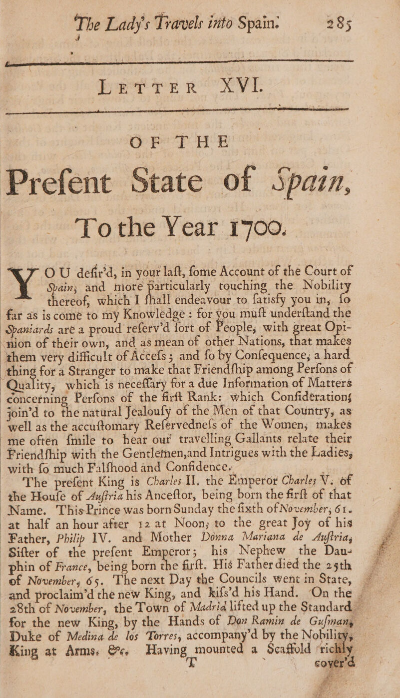 LETTER XVL Prefent State of Spain, = Tothe Year 1700. 7 OÙ defir'd, in your laft, fome Account of the Court of Spain; and more particularly touching the Nobility thereof, which I fhall endeavour to fatisfy you in, fo far as is come to my Knowledge : for you muft underftand the Spaniards aré a proud referv'd fort of People; with great Opr- ion of their own, and as mean of other Nations, that makes ate very difficult of Accefs; and fo by Confequence; a hard thing for a Stranger to make that Friendfhip among Perfons of Quality; which is neceffary for a due Information of Matters concerning Perfons of the firft Rank: which Confidérations join’d to the natural Jealoufy of the Men of that Country, as well as the accuftomary Reférvednefs of the Women, makes me often fmile to hear our’ travelling Gallants relate their Friendfhip with the Gentlemen,and Intrigues with the Ladies, with fo much Falfhood and Confidence. 5 = The prefent King is Charles I, the Emperor Charles V: of the Houfe of 4uffria his Anceftor, being born the firft of that Name. ThisPrince was born Sunday the fixth of November; 61. at half an hour after 12 at Noon; to the great Joy of his Father, Philip IV. and Mother Dora Mariana de Aufiria, Sifter of the prefent Emperor; his Nephew the Dau- phin of France, being born the firft. His Fatherdied the 25th = of November, 65. The next Day the Councils went in State, * and proclaim’d the new King, and kifs’d his Hand. On the 28th of November, the Town of Madrid lifted up the Standard for the new King, by the Hands of Dox Ramin de Gufmany Duke of Medina de los Torres, accompany’d by the Nobility, — King at Arms. &e, Raving, ouate a Scaffold ‘richly —