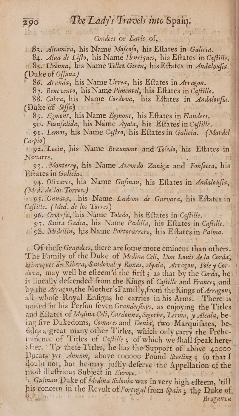 Condees or Earls of, 83: Altamira, his Name Mofcofo, his Eftates in Galicia. 84. Alua de Lifto, his Name Henriques, his Eftates in Caftille, — » 85.Urenna, his Name Tellez Giren, his Eftates in Andaloufia. (Duke of Offuza) : Sem YD a eo * 86. Aranda, his Name Urrea, his Eftates in Arragon. 87. Benevento, his Name Pimentel, ‘his Eftates in Ca/tille. 88. Cabra, his Name Cordova, his Eftates in Andaloufia. — (Duke of Se/Ja} ite | eee AT. RAC 4 89. Egmont, his Name Egmont, his Eftates in Flanders, - 90. Fuenfalida, his Name Ayala, his Eftates in Caftille. 91. Lemos, his Name Caffro, his Eftatesin Galicia, (Mardel — Carpio) | EE nine, a + ga Levin, his Name Brawyont and Toledo, his Eftates in | Navarre. | ; CSA, TLC 93. Monterey, his Name Azevedo Zuniga and Fonfecca, his — Eftates in Galicia: of Aveta ot he 1 - 94. Olivares, his Name Gufman, his Eftates in Andaloifia, | (Med. de los Torres.) , vale. Iear eee © ROUGES, 2295. Onnata, bis Name. Ladron de Guevara, his Eftatesin — Caftille. (Med. de los Torres) — ‘Er 1962 Orope[d, ‘his Name Toledo, his Eftates in Caftille. / 97. Santa Gadea, his Name Padilla, his Eftates in Caftille. “9B. Medellin, his Name Portocarrero, his Eftates in Palma. à 1 ‘ palo Vo pte or nate 5 he I CE — coiffe tte tete ut Été Ne LS : Of thefe Grandees, there arefome more eminent than others. The Family of the Duke of Medina Celi, Don Louis de la Corda, ° fénriques des Ribera, Saridoval y Roxas, Ayala, Arragon, Fole y Cor- dova, may well be efteem’d the firft ; as that by the Corda, hé is linéally defcended from the Kings of Ca/tille and France; and bythe #ragor,the Mother’sFamilly,from the Kings of Arragons all whofe ae Enfigns he carries in his Arms. ‘There’ is : ynited in his Perfon feven Grandec/bips, as enjoying the Titles and Eftates of Medina Celi, Cardonna, Segorbe, Lerma, y Alcala, be- ing five Dukedoms, Comares and Denia, two ‘Marquifates, be- fides a great miany other Titles, which only carry the Prehe- iminence of Titles of Ca/tille ; of which we Shall {peak herer after. * Tp thefe Titles, he has the’Support of above 40000 : Ducats per Annum, aboye 100000 Pound sterling ¢ fo that I doubt not, but hemay juftly deferve the Appellation of the moit illuftricus Sub Europe. :’**..: je; RSS ‘% Gufiman Duke of Medina Sidonia was in very high efteem, till pis concern in the Revolt of Portugal fram Spain ; the Duke of,