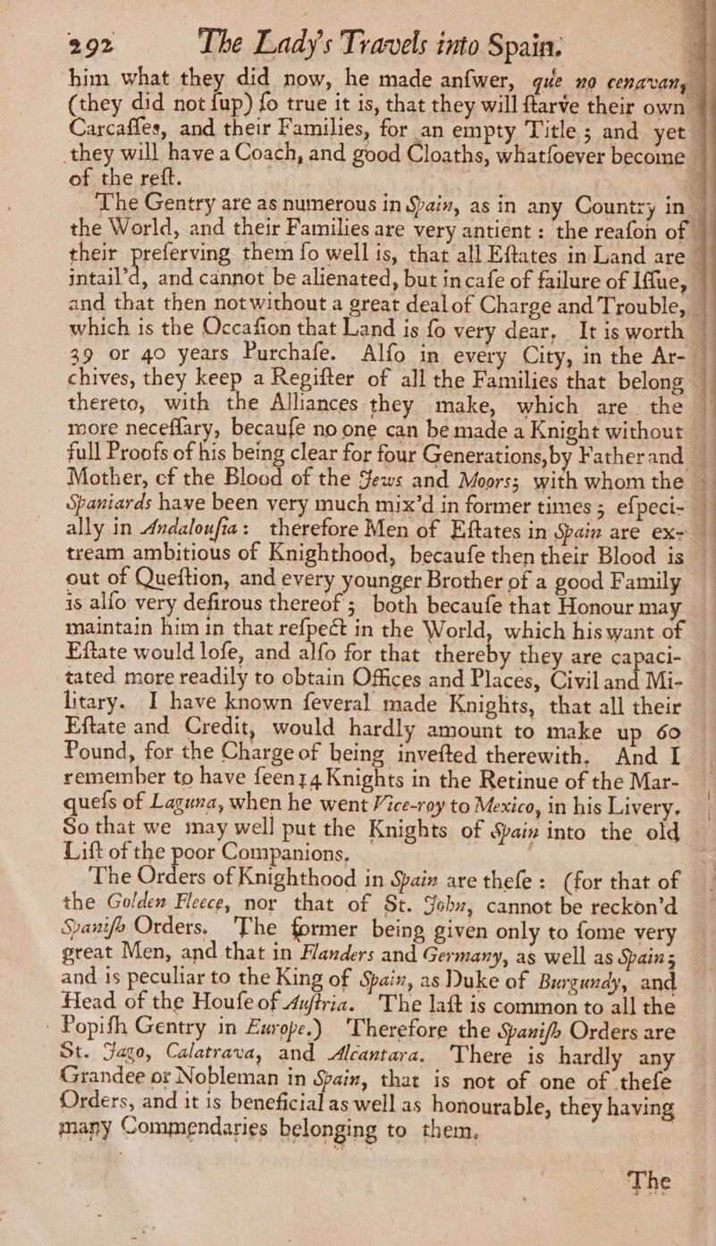 of the reft. out of Queftion, and every younger Brother of a good Family is alfo very defirous thereof; both becaufe that Honour may maintain him in that refpect in the World, which his want of Eftate would lofe, and alfo for that thereby they are capaci- tated more readily to obtain Offices and Places, Civil and Mi- litary. I have known feveral made Knights, that all their Eftate and Credit, would hardly amount to make up 60 Pound, for the Charge of being invefted therewith. And I remember to have feen 14 Knights in the Retinue of the Mar- quefs of Laguna, when he went Vice-roy to Mexico, in his Livery. Lift of the poor Companions. The Orders of Knighthood in Spain are thefe : (for that of the Golden Fleece, nor that of St. S6br, cannot be reckon’d Spanifo Orders, ‘The former being given only to fome very great Men, and that in Flanders and Germany, as well as Spain s and is peculiar to the King of Spain, as Duke of Burgundy, and Head of the Houfe of 4ffria. The laft is common to all the | Popith Gentry in Europe.) Therefore the Sai/h Orders are St. Faso, Calatrava, and Alcantara. There is hardly any Grandee or Nobleman in Spain, that is not of one of thefe Orders, and it is beneficial as well as honourable, they having many Commendaries belonging to them, | The und Sit