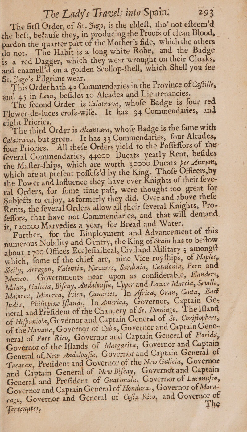 The firft Order, of St. Jago, is the eldeft, tho’ not efteem’d the beft, betaufe they, in producing the Proofs of clean Blood, pardon the quarter part on the Mother’s fide, which the others _ do not. The Habit is a long white Robe, and the Badge is a red Dagger, which they wear wrought on their Cloaks, and enamell’d on a golden Scollop-fhell, which Shell you fee St, Jago’s Pilgrims wear. ; This Order hath 42 Commendaries in the Province of Caftille, and 45 in Leon, befides 10 Alcades and Lieutenancies. — The fecond Order is Calatrava, whofe Badge is four red Elower-de-luces crofs-wife. It has 34 Commendaries, and eight Priories. The third Order is Alcantara, whofe Badge is the fame with Calatrava, but green. It has 33 Commendaries, four Alcades, four Priories. All thefe Orders yield to the Poffeffors of the- feveral Commendaries, 44000 Ducats yearly Rent, befides the Mafter-fhips, which are worth 30000 Ducats per Annums which areat prefent poffefs’d by the King. Thofe Officers,by the Power and Influence they have over Knights of their feve- ral Orders, for fome time paft, were thought too great for Subjects to enjoy, as formerly they did. Over and above thefe Rents, the feveral Orders allow all their feveral Knights, Pro- feffors, that have not Commendaries, and that will demand. it, 120000 Marvedies a year, for Bread and Water. Further, for the Employment and Advancement of this numerous Nobility and Gentry, the King of Spam has to beftow about 1700 Offices Ecclefiaftical, Civiland Military ; amongft which, fome of the chief are, nine Vice-royfhips, of Naples, | Sicily, Arragon, Valentia, Navarre, Sardinia, Catalonia, Peru and Mexico. Governments near upon as confiderable, Flanders, Milan, Galicia, Bifcay, Andaloufia, Upper and Lower Murcia, Seville, Majorca, Minorca, Ivica, Canaries, In Africa, Oran, Ceuta, East India, Philippine Iflands. In America, Governor, Captain Gex neral and Prefident of the Chancery of St. Domingo, ‘The Ifland of Hi/paniola,Governor and Captain General of St. Chriftophers, of the Havana, Goyernor of Cuba, Governor and Captain Gene- neral of Port Rico, Governor and Captain General of Florida, Governor of the Hlands of Margarita, Governor and Captain General of New Andaloufia, Governor and Captain General of | Tucatan, Prefident and Governor of the New Galicia, Governor and Captain General of New Bifcay, Governor and Captain General and Prefident of Guatimala, Governor of Luconufce, | Governor and Captain General of Honduras, Governor of Mara- _ cago, Governor and General of Coa Rico, and Governor of Terrenates, | a The