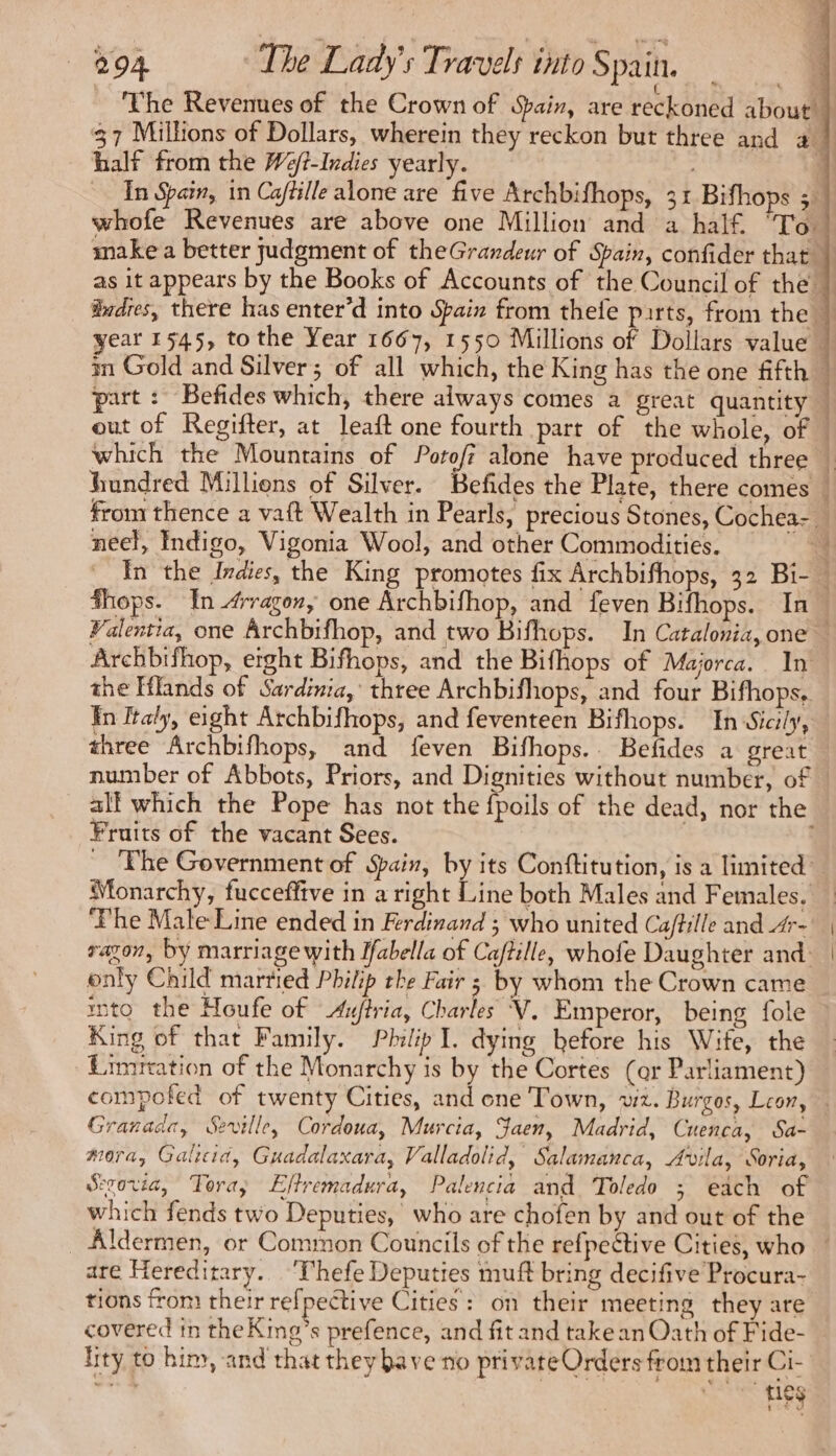 { Ps : The Revenues of the Crown of Spain, are reckoned about half from the We/t-Indies yearly. whofe Revenues are above one Million and a half. To: make a better judgment of theGrandeur of Spain, confider that part : Befides which, there always comes a great quantity out of Regifter, at leaft one fourth part of the whole, of #hops. In 4rragon, one Archbifhop, and feven Bifhops. In Archbifhop, eight Bifhops, and the Bifhops of Majorca. In the Iflands of Sardinia, three Archbifhops, and four Bifhops, In Italy, eight Archbifhops, and feventeen Bifhops. In Sicily, three Archbifhops, and feven Bifhops.. Befides a great Fruits of the vacant Sees. ‘Phe Male Line ended in Ferdinand ; who united Caftille and 4r- only Child married Philip the Fair ; by whom the Crown came into the Houfe of Auftria, Charles V. Emperor, being fole King of that Family. Philip I. dying before his Wife, the Limrration of the Monarchy is by the Cortes (or Parliament) Granada, Seville, Cordoua, Murcia, Jaen, Madrid, Cuenca, Sa- mora, Galicid, Guadalaxara, Valladolid, Salamanca, Avila, Soria, Sevovd, Tora; Effremadura, Palencia and Toledo ; each of which fends two Deputies, who are chofen by and out of the are Hereditary. ‘Thefe Deputies muft bring decifive Procura- tions from their refpective Cities: on their meeting they are covered in the Kme’s prefence, and fit and take an Oath of Fide- lity to him, and that they bave no private Orders from their Ci- on § ties