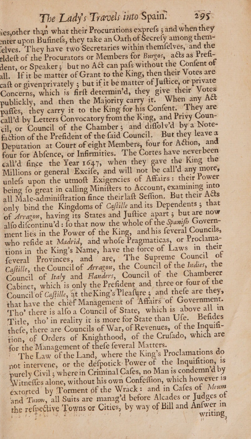 ies,other than what their Procurations exprefs ; arid when they nter upon Bufinefs, they take an Oath of Secrefy among them- elves. They have two Secretaries within themfelvés, and the eldest of the Procurators or Members for Burgos, adts as Prefi- dent, or Speaker; but no A& can pafs without the Confent of Al. If it be matter of Grant to the King, then their Votes are caft or givenprivately ; but if it be matter of Juftice, or private Concerns, which is firft determin’d, they give their Votes publickly, and then the Majority carry it. When any Act paffes, they carry it to the King for his Confent. ‘They are call’d by Letters Convocatory from the King, and Privy Coun- <il, or Council of the Chamber; and diffolv’d by a Note- faétion of the Prefident of the faid Council. But they leave 2 Deputation at Court of eight Members, four for Adtion, and four for Abfence, or Infirmities. The Cortes have never been ¢al’d fince the Year 1647, when they gave the King the Millions or general Excife, and will not be call’d any more, unlefs upon the utmoft Exigencies of Affairs: their Power being fo great in calling Minifters to Account, examining into all Male-adminiftration fince theirlaft Seffion. But their Acts only bind the Kingdoms of Cajtille and its Dependents ; that of Arragon, having its States and Juftice apart ; but are now alfo difcontinu’d : fo that now the whole of the Spanifh Govern- ment liés in the Power of the King, andhis feveral Councils, who refide at Madrid, and whofe Pragmaticas, or Proclama- tions in the King’s Name, have the force of Laws in their feveral Provinces, and are, ‘The Supreme Council of Caftille, the Council of Arragon, the Council of the Indies, the Council of Italy and Flanders, Council of the Chamberer Cabinet, which is only the Prefident and three or four of the Council of Caftille, at the King’s Pleafure ; and thefe are they, that have the chiéf Management of Affairs of Government. Tho’ there is alfo a Council of State, which is above all in Title, tho’ in reality ic is more for State than Ufe. Befides thefe, there are Councils of War, of Revenues, of the Inquifi- tion, of Orders of Knighthood, of the Crufado, which are for the Management of thefe feveral Matters. The Law ofthe Land, where the King’s Proclamations do not intervene, or the defpotick Power of the Inquifition, is purely Civil; wherein Criminal Cafes, no Man is condemn’d by Witneffes alone, without his own Confeffion, which however 18 extorted by Torment of the Wrack: and in Cafes of Meum and Tuum, all Suits are manag’d before Alcades or Judges of the refpective ‘Towns or Cities, by way of Bill and Anfwer in ne ggg os i se ae eee re à writing,