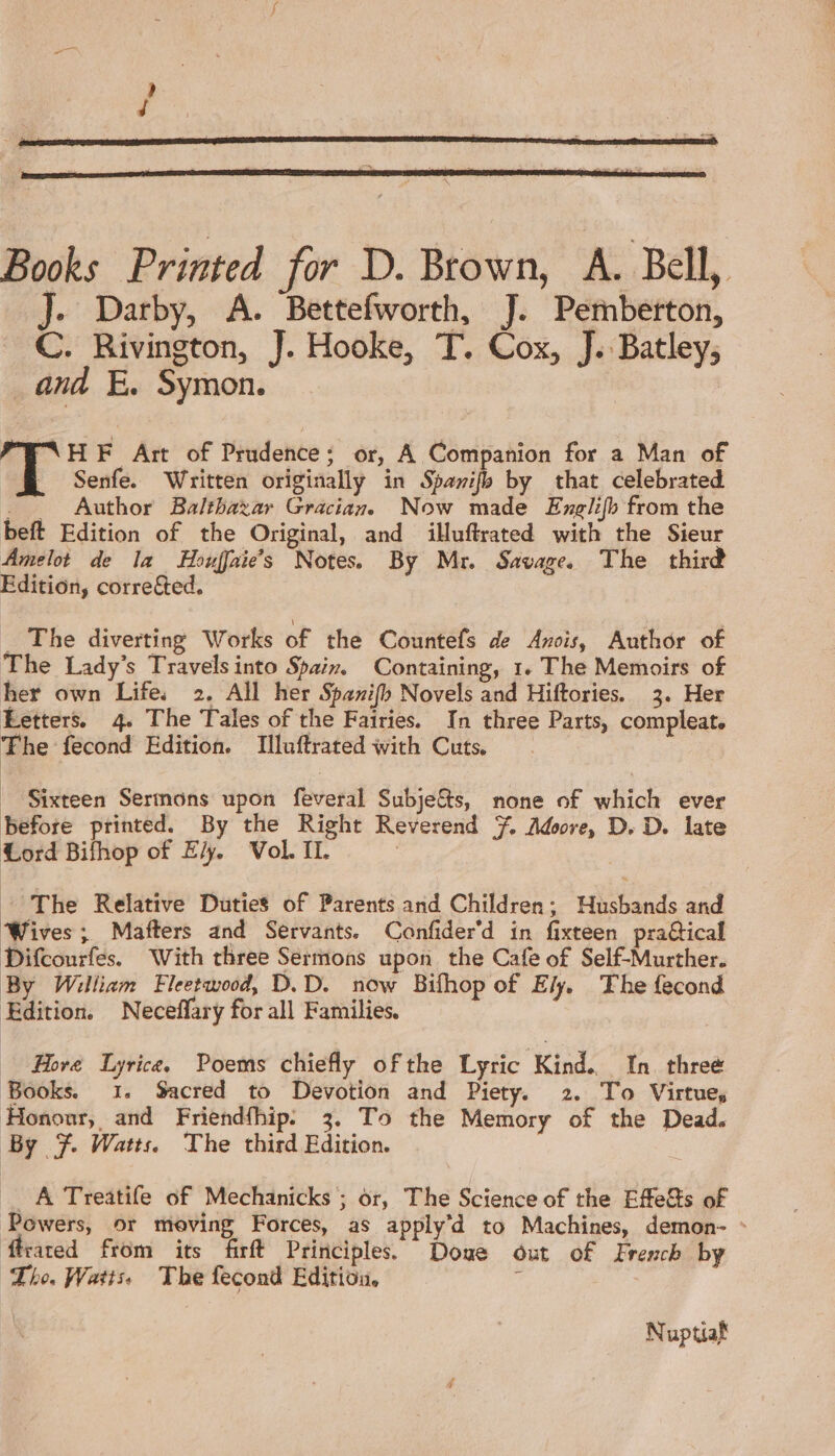 Books Printed for D. Brown, A. Bell, J. Darby, A. Bettefworth, J. Pemberton, C. Rivington, J. Hooke, T. Cox, J. Batley, _and E. Symon. HF Art of Prudence; or, A Companion for a Man of Senfe. Written originally in Spanifb by that celebrated . . Author Balthazar Gracian. Now made Englifh from the beft Edition of the Original, and illuftrated with the Sieur Amelot de la Houffaie’s Notes. By Mr. Savage The third Edition, corrected. _ The diverting Works of the Countefs de Anois, Author of The Lady’s Travelsinto Spain, Containing, 1. The Memoirs of her own Life. 2. All her Spanifh Novels and Hiftories. 3. Her Letters. 4. The Tales of the Fairies. In three Parts, compleat. The fecond Edition. Illuftrated with Cuts. Sixteen Sermons upon feveral Subje&amp;s, none of which ever before printed. By the Right Reverend 7, Adore, D. D. late Lord Bifhop of E/y. Vol II. * The Relative Duties of Parents and Children; Husbands and Wives; Mafters and Servants. Confider’d in fixteen praétical Difcourfes. With three Sermons upon the Cafe of Self-Murther. By William Fleetwood, D. D. now Bifhop of Ely. The fecond Edition. Neceffary for all Families. Hove Lyrice Poems chiefly ofthe Lyric Kind. In. three Books. 1. Sacred to Devotion and Piety. 2. To Virtue, Hononr, and Friendfhip. 3. To the Memory of the Dead. By F Watts The third Edition. A Treatife of Mechanicks ; or, The Science of the Effe&amp;s of Powers, or moving Forces, as apply’d to Machines, demon- - fcared from its firft Principles. Doue out of French by Tho. Watts. The fecond Edition, ‘ Nuptiaf
