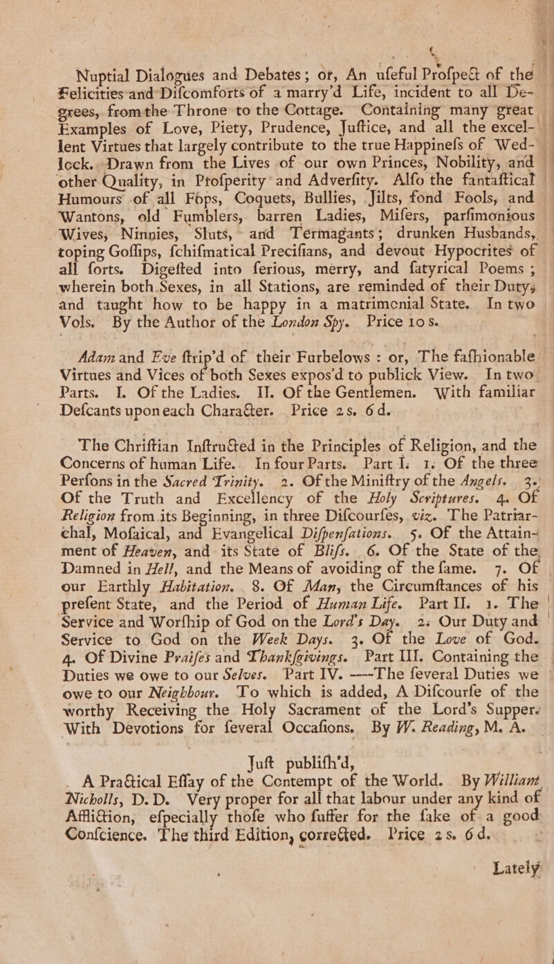 € Felicities and Difcomforts of a marry’d Life, incident to all De- Humours -of all Fops, Coquets, Bullies, Jilts, fond Fools, and Wantons, old Fumblers, barren Ladies, Mifers, parfimonious toping Goflips, fchifmatical Precifians, and devout Hypoctites of all forts. Digefted into ferious, merry, and fatyrical Poems ; and taught how to be happy in a matrimenial State. In two Vols. By the Author of the London Spy. Price 10s. … Adam and Eve ftrip’d of their Furbelows : or, The fafhionable Virtues and Vices of both Sexes expos'd to publick View. In two: Parts. I. Of the Ladies. II. Of the Gentlemen. ‘With familiar Defcants uponeach Charaëter. Price 2s. 6d. The Chriftian InftruG@ed in the Principles of Religion, and the Concerns of human Life. InfourParts Part I: 1. Of the three Perfons in the Sacred Trinity. 2. Of the Miniftry of the Angels. 3. Of the Truth and Excellency of the Holy Scriptures. 4. Of Religion from.its Beginning, in three Difcourfes, viz. The Patriar- chal, Mofaical, and Evangelical Difpenfations. 5. Of the Attain- ment of Heaven, and its State of Blifs. 6. Of the State of the Damned in Hel/, and the Means of avoiding of thefame. 7. Of prefent State, and the Period of Human Life. PartIl. 1. The Service and Worfhip of God on the Lord’s Day. 2: Our Duty and Service to God on the Week Days. 3. Of the Love of God. owe to our Neighbour. To which is added, A Difcourfe of the worthy Receiving the Holy Sacrament of the Lord’s Supper With Devotions for feveral Occafions. By W. Reading, M. A. Juft publifh’d, _ À Pra&amp;tical Effay of the Contempt of the World. By William Nicholls, D.D. Very proper for all that labour under any kind of Affli@ion, efpecially thofe who fuffer for the fake of a good Confcience. The third Edition, correGed. Price 25. 6d. Lately