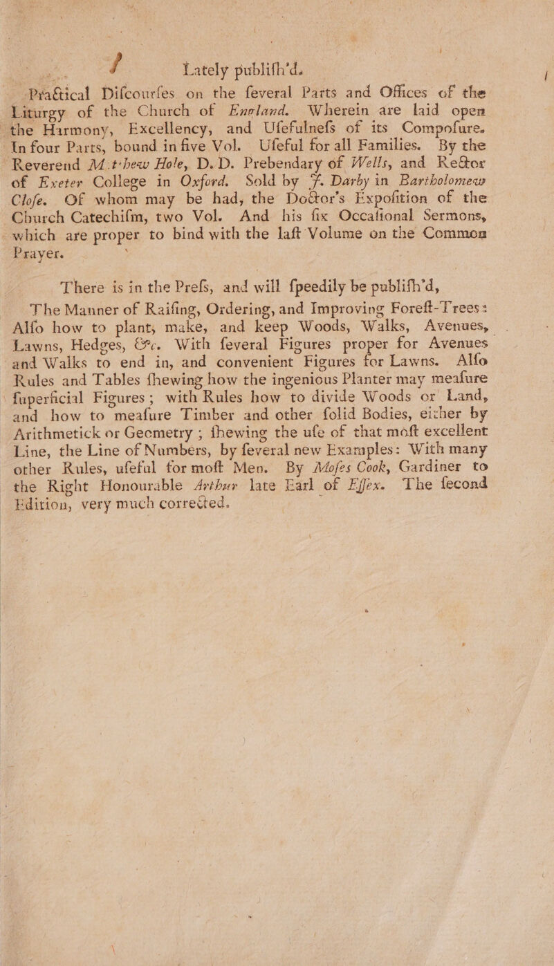 / Lately publifh’d. Liturgy of the Church of England. Wherein are laid open of Exeter College in Oxford. Sold by %. Darby in Bartholomew Church Catechifm, two Vol. And his fix Occafional Sermons, Prayer. There is in the Prefs, and will fpeedily be publifh’d, The Manner of Raifing, Ordering, and Improving Foreft-Trees: Lawns, Hedges, &amp;c. With feveral Figures Bicpe? for Avenues and how to meafure Timber and other folid Bodies, either by Line, the Line of Numbers, by feveral new Examples: With many other Rules, ufeful for moft Men. By Adofes Cook, Gardiner to the Right Honourable Arthur late Earl of Effex. The fecond Edition, very much corrected. ;