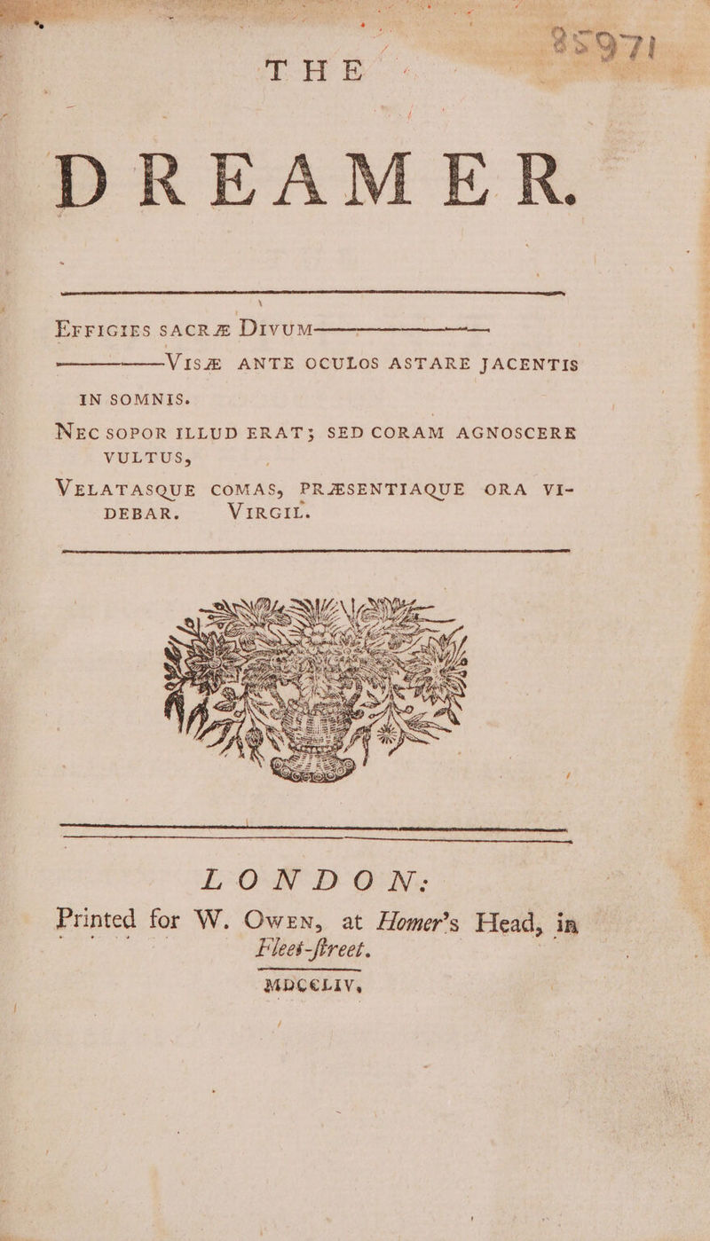 ER. \ EFFIGIEsS sacRZ DivumM—— emo ——VIS# ANTE OCULOS ASTARE JACENTIS IN SOMNIS. WEC SOPOR ILLUD ERAT3 SED CORAM AGNOSCERE VULTUS, VELATASQUE COMAS, PRHSENTIAQUE ORA VI- DEBAR. Vircit. Printed for W. Owen, at Homer’s Head, in ; -Flees-ftreet. Be MDCELIV,