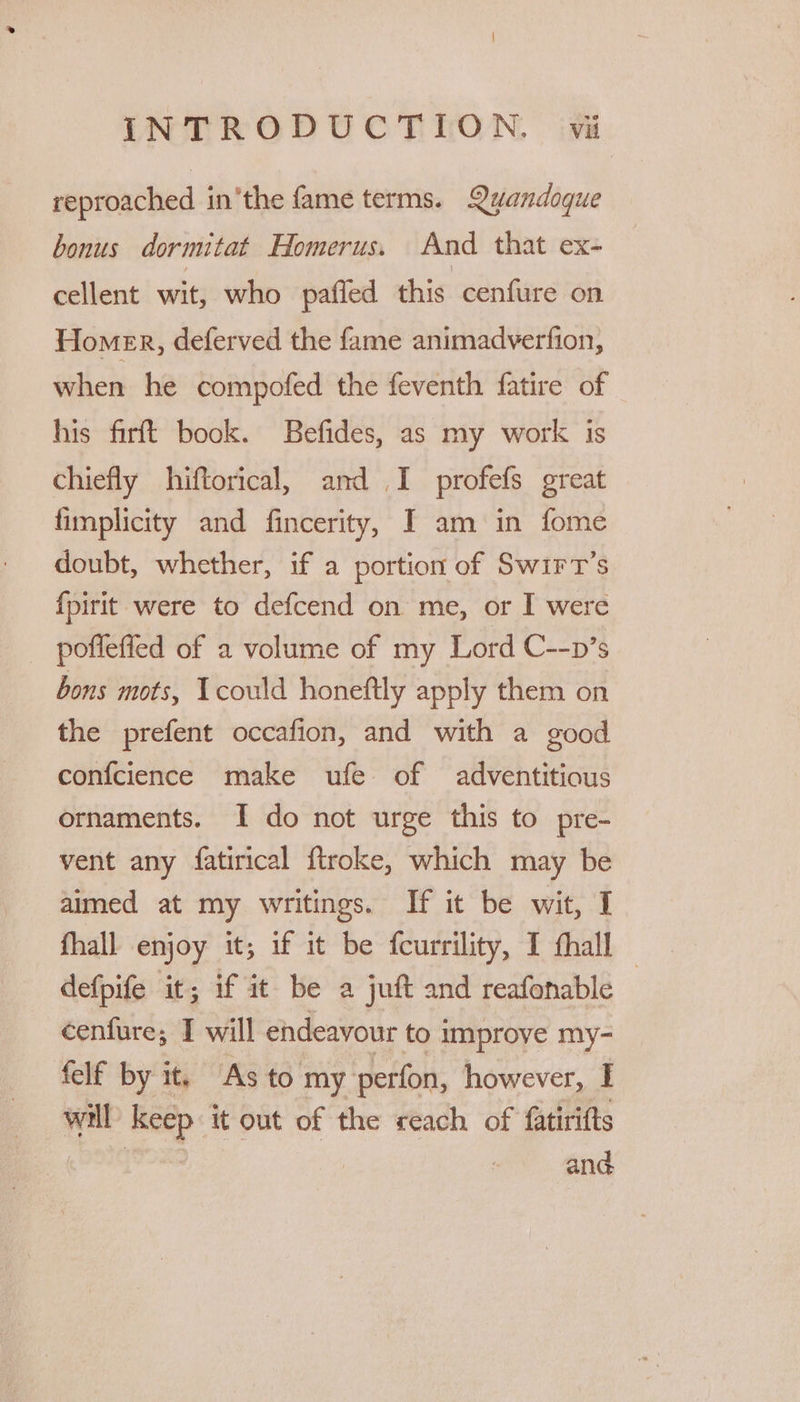 reproached in'the fame terms. Qvandoque bonus dormitat Homerus. And that ex- cellent wit, who pafled this cenfure on Homer, deferved the fame animadverfion, when he compofed the feventh fatire of his firft book. Befides, as my work is chiefly hiftorical, and I profefs great fimplicity and fincerity, I am in fome doubt, whether, if a portion of Swirt’s {pirit were to defcend on me, or I were poffefied of a volume of my Lord C--p’s bons mots, Icould honeftly apply them on the prefent occafion, and with a good confcience make ufe of adventitious ornaments. I do not urge this to pre- vent any fatirical ftroke, which may be aimed at my writings. If it be wit, I fhall enjoy it; if it be fcurrility, I thall defpife it; if it be a juft and reafonable — cenfure; I will endeavour to improve my- felf by it. As to my perfon, however, I will) keep it out of the reach of fatirifts and