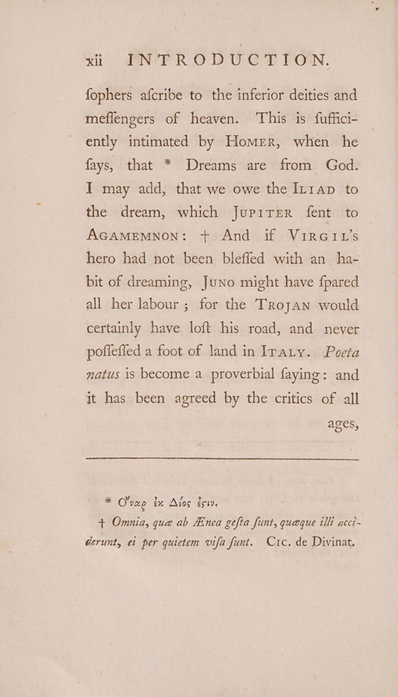 fophers afcribe to the inferior deities and meflengers of heaven. This is fuffici- ently intimated by Homer, when he fays, that * Dreams are from God. I may add, that we owe the Ir1ap to the dream, which JupitrEerR fent to AGAMEMNON: + And if ViRGIL’s hero had not been bleffed with an ha- bit of dreaming, Juno might have fpared all her labour ; for the Trojan would certainly have loft his road, and never poffefied a foot of land in Irary. Poeta natus is become a proverbial faying: and it has been agreed by the critics of all ages, * O'vae ix Atos és. + Omnia, que ab Zinea gefta funt, queque illi acct- derunt, ei per quictem vifa funt. Crc. de Divinat.