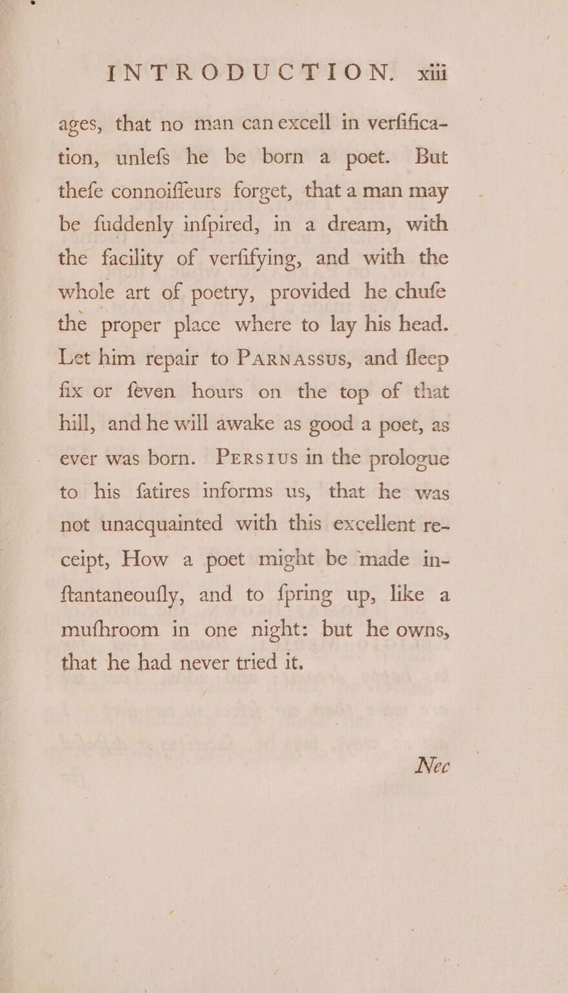 ages, that no man canexcell in verfifica- tion, unlefs he be born a poet. But thefe connoiffeurs forget, that a man may be fuddenly infpired, in a dream, with the facility of verfifying, and with the whole art of poetry, provided he chufe the proper place where to lay his head. Let him repair to Parnassus, and fleep fix or feven hours on the top of that hill, and he will awake as good a poet, as ever was born. Prrstivs in the proloeue to his fatires informs us, that he was not unacquainted with this excellent re- ceipt, How a poet might be made in- ftantaneoufly, and to fpring up, like a mufhroom in one night: but he owns, that he had never tried it. | Nec
