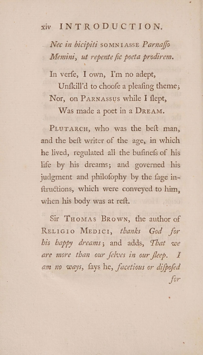 Nec in bicipitti SOMNIASSE Parnaffo Memint, ut repente fic poeta prodirem. In verfe, I own, I’m no adept, Unfkill’'d to choofe a pleafing theme; Nor, on Parnassus while I flept, Was made a poet in 2 DREAM. PLuTarcu, who was the beft man, and the beft writer of the age, in which he lived, regulated all the bufinefs of his life by his dreams; and governed his judgment and philofophy by the fage in- ftructions, which were conveyed to him, when his body was at reft. Sr Tuomas Brown, the author of ReLricgio Mepici, thanks God for bis happy dreams; and adds, That we are more than our felves in our fleep. £ am no ways, fays he, facetious or difpofed fer