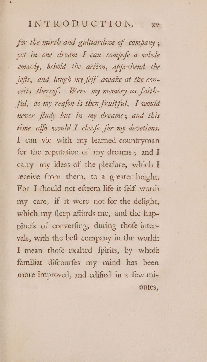 for the mirth and galliardize of company ; yet in one dream I can compofe a whole comedy, bebold the attion, apprebend the jefts, and laugh my felf awake at the con- ceits thereof. Were my memory as faith- ful, as my reafon is then fruitful, I would never fiudy but in my dreams; and this time alfo would I choofe for my devotions. I can vie with my learned countryman for the reputation of my dreams; and I carry my ideas of the pleafure, which I receive from them, to a greater height. For I fhould not efteem life it felf worth my care, if it were not for the delight, which my fleep affords me, and the hap- pinefs of converfing, during thofe inter- vals, with the beft company in the world: I mean thofe exalted fpirits, by whofe familiar difcourfes my mind has been more improved, and edified in a few mi- nutes,