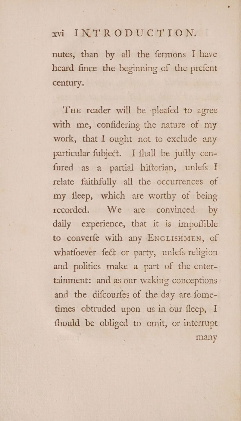 nutes, than by all the fermons I have heard fince the beginning of the prefent century. Tue reader will be -pleafed to agree with me, confidering the nature of my work, that I ought not to exclude any particular fubje@t. I fhall be juftly cen- fured as a_ partial hiftorian, .unlefs I relate faithfully all the occurrences of my fleep, which are worthy of being recorded. We are convinced by daily experience, that it is impoffible to converfe with any ENGLISHMEN, of whatfoever fect or party, unlefs religion and politics make a part of the enter- tainment: and as our waking conceptions and the difcourfes of the day are fome- times obtruded upon us in our fleep, I fhould be obliged to omit, or interrupt Meany