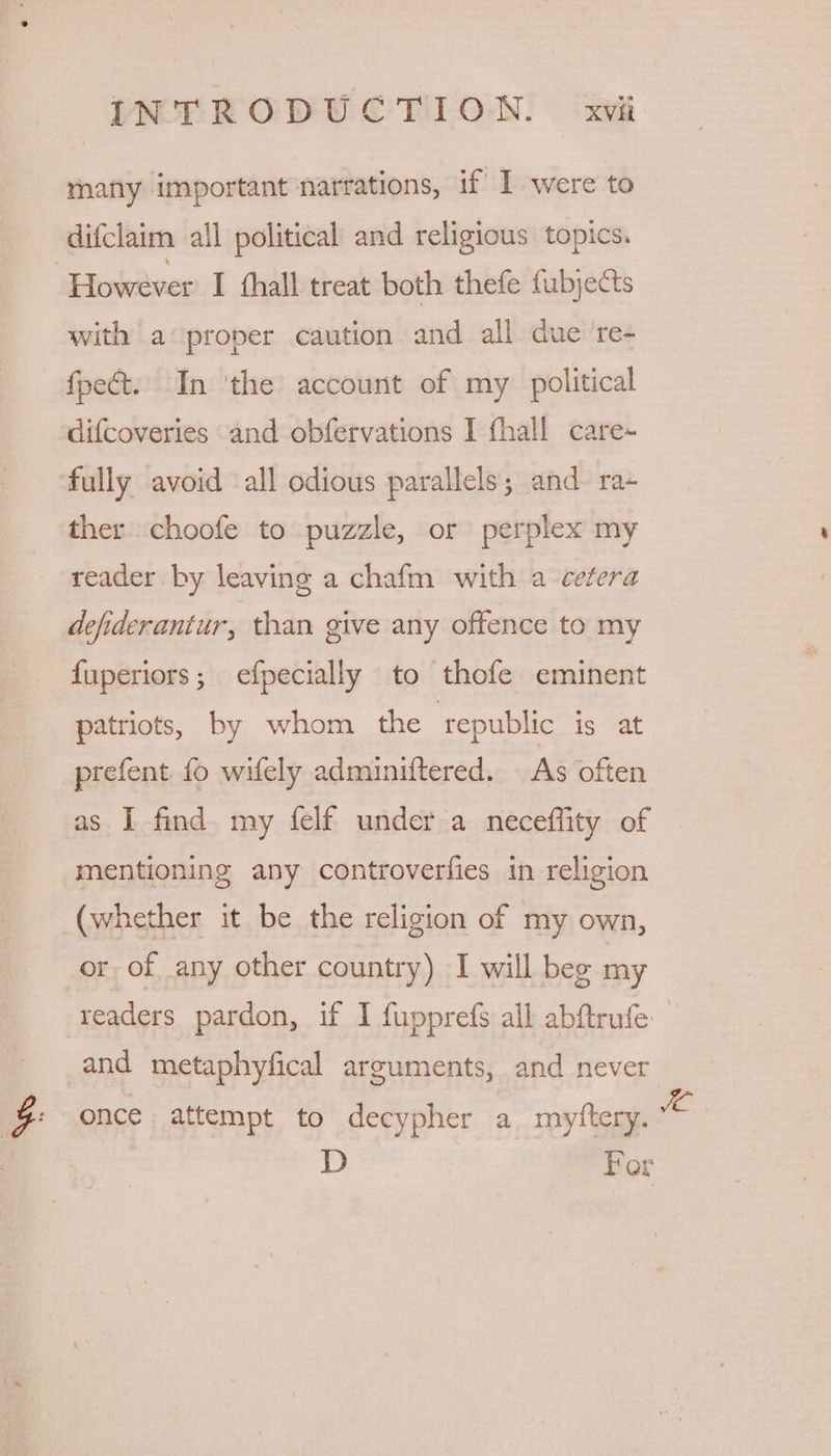 many important narrations, if’ 1 were to difclaim all political and religious topics. However I thall treat both thefe fubjects with a proper caution and all due ‘re- fpect. In ‘the account of my political difcoveries and obfervations I fhall care- fully avoid ‘all odious parallels; and ra- ther choofe to puzzle, or perplex my reader by leaving a chafm with a cetera defiderantur, than give any offence to my fuperiors; efpecially to thofe eminent patriots, by whom the republic is at prefent fo wifely adminiftered. As often as I find my felf under a neceflity of mentioning any controverfies in religion (whether it be the religion of my own, or of any other country) I will beg my readers pardon, if I fupprefs all abftrufe and metaphyfical arguments, and never | ge once attempt to decypher a myftery. eS | D Fer