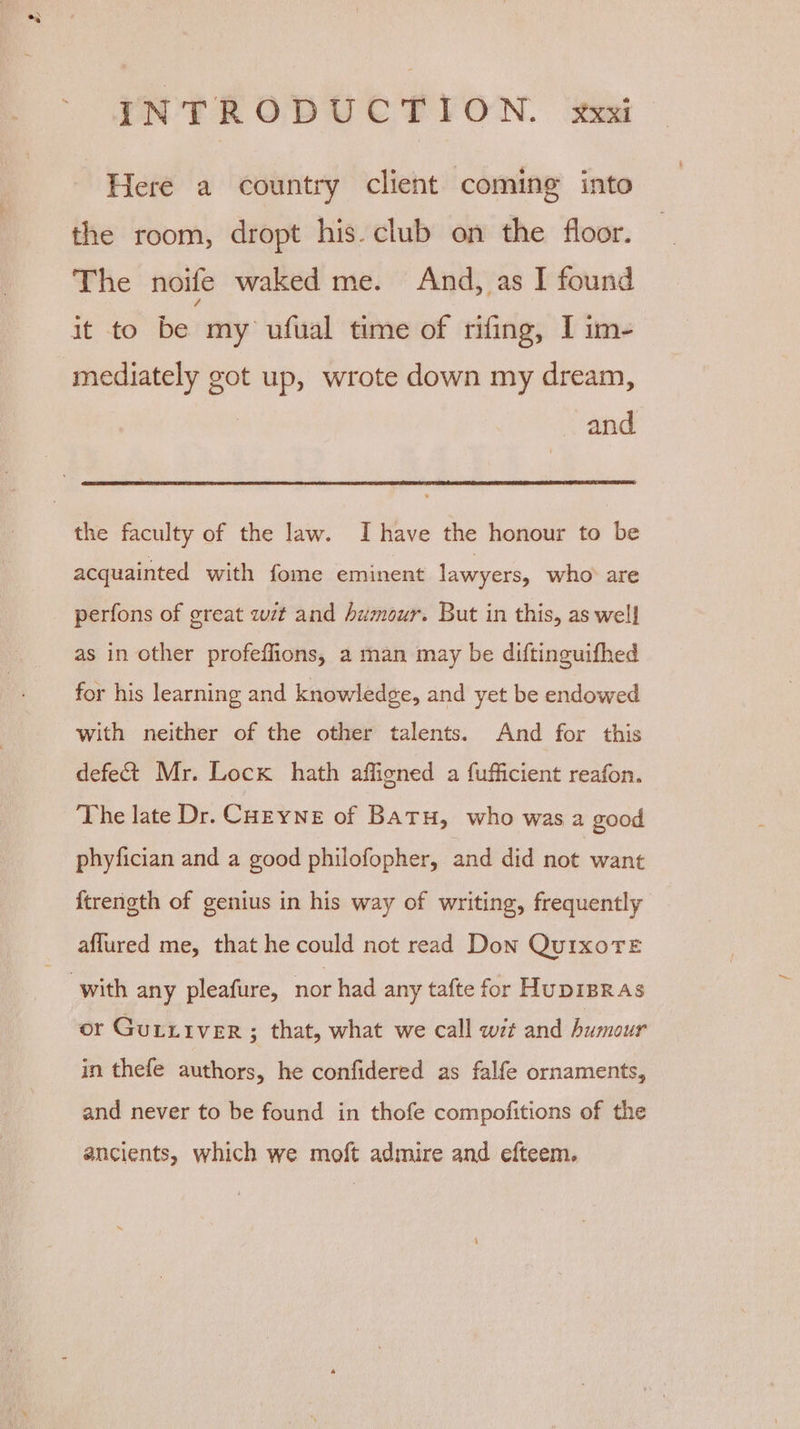 Here a country client coming into the room, dropt his. club on the floor. The noile waked me. And, as I found it to be my ufual time of rifing, I im- mediately got up, wrote down my dream, and the faculty of the law. Ihave the honour to be acquainted with fome eminent lawyers, who are perfons of great wit and humour. But in this, as well as in other profeflions, a man may be diftinguifhed for his learning and knowledge, and yet be endowed with neither of the other talents. And for this defe&amp;t Mr. Lock hath affigned a fufficient reafon. The late Dr. CHEYNE of Batu, who was a good phyfician and a good philofopher, and did not want {trength of genius in his way of writing, frequently aflured me, that he could not read Don Qui1xoTE with any pleafure, nor had any tafte for HupipRas or Gurxiver ; that, what we call wt and humour in thefe authors, he confidered as falfe ornaments, and never to be found in thofe compofitions of the ancients, which we moft admire and efteem.