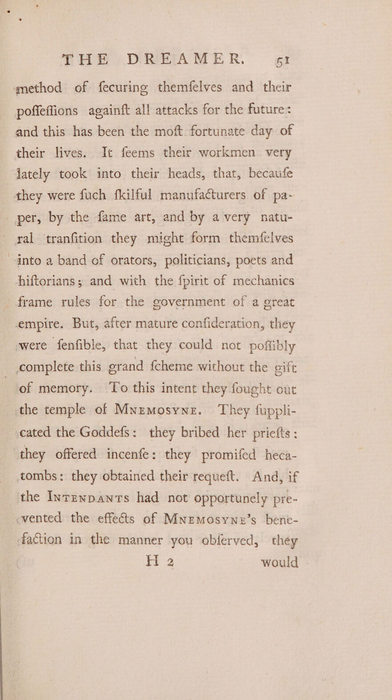 amethod of fecuring themfelves and their poffeffions againft all attacks for the future: and this has been the mot fortunate day of their lives. It feems their workmen very lately took into their heads, that, becaufe they were fuch fkilful manufacturers of pa- - per, by the fame art, and by avery natu- ' yal tranfition they might form themfelves into a band of orators, politicians, poets and Ahiftorians; and with the fpirit of mechanics frame rules for the government of a great empire. But, after mature confideration, they were fenfible, that they could not poflibly complete this grand fcheme without the gift tof memory. ‘To this intent they fought out the temple of Mnemosyne. They fuppli- cated the Goddefs: they bribed her priefts: they offered incenfe: they promifed heca- tombs: they obtained their requeft. And, if the Inrznpawnts had not opportunely pre- vented the effects of Mnemosywe’s bene- faction in the manner you obferved, théy H 2 would