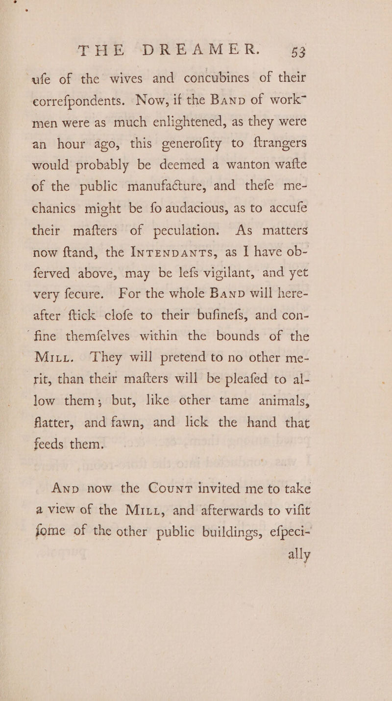 ‘ufe of the wives and concubines of their eorrefpondents. Now, if the Banp of work” men were as much enlightened, as they were an hour ago, this generofity to ftrangers would probably be deemed a wanton watte of the public manufacture, and thefe me- | chanics might be fo audacious, as to accufe their mafters of peculation. As matters now ftand, the InrenpawntTs, as I have ob- ferved above, may be lefs vigilant, and yet very fecure. For the whole Bawp will here- after ftick clofe to their bufinefs, and con- ‘fine themfelves within the bounds of the Miri. ‘They will pretend to no other me- rit, than their mafters will be pleafed to al- low them; but, like other tame animals, flatter, and fawn, and lick the hand that feeds them. Anp now the Count invited me to take a view of the Mixz, and afterwards to vifit fome of the other public buildings, efpeci- ally
