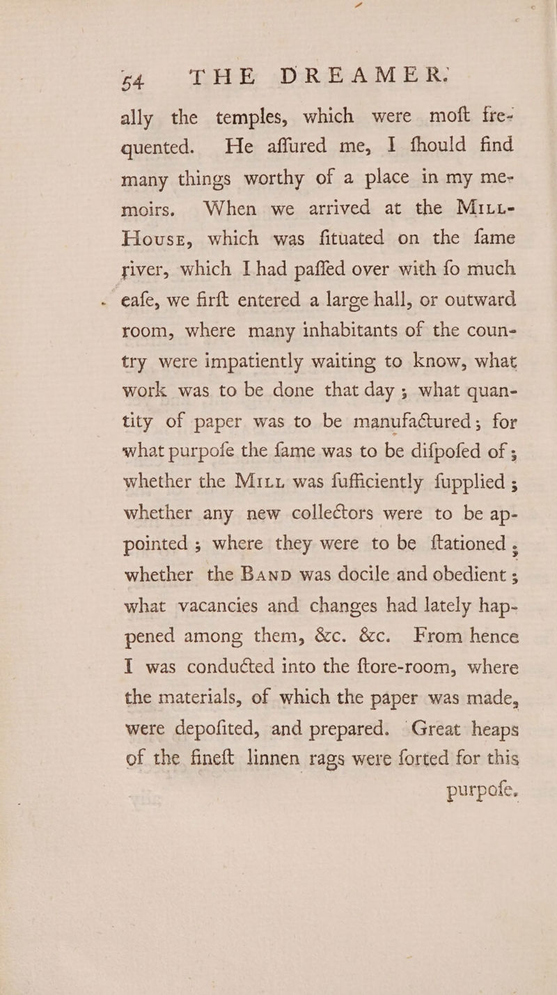 ally the temples, which were moft ire- quented. He affured me, I fhould find many things worthy of a place in my me- moirs. When we arrived at the MILt- House, which was fituated on the fame river, which I had paffed over with fo much . eafe, we firft entered a large hall, or outward room, where many inhabitants of the coun- try were impatiently waiting to know, what work was to be done that day ; what quan- tity of paper was to be manufactured ; for what purpofe the fame was to be difpofed of ; whether the Mitt was fufficiently fupplied ; whether any new collectors were to be ap- pointed ; where they were to be {tationed , whether the Banp was docile and obedient : what vacancies and changes had lately hap- pened among them, &amp;c. &amp;c. From hence I was conduéted into the ftore-room, where the materials, of which the paper was made, were depofited, and prepared. Great heaps of the fineft linnen rags were forted for this purpoie,