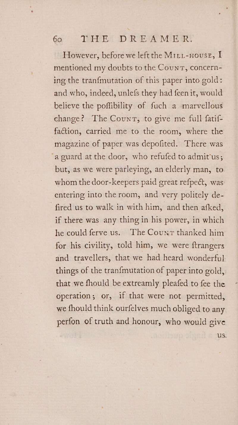 However, before we left the Miri-nouse, I mentioned my doubts to the Count, concern- ing the tranfmutation of this paper into gold: and who, indeed, unlefs they had feen it, would believe the poffibility of fuch a marvellous change? The Count, to give me full fatif- faction, carried me to the room, where the magazine of paper was depofited. There was ‘a guard at the door, who refufed to admit'us; but, as we were parleying, an elderly man, to whom the door-keepers paid great refpect, was entering into the room, and very politely de- fired us to walk in with him, and then afked, if there was any thing in his power, in which he could ferve us. The Counr thanked him for his civility, told him, we were ftrangers and travellers, that we had heard wonderful things of the tranfmutation of paper into gold, that we fhould be extreamly pleafed to fee the operation; or, if that were not permitted, we fhould think ourfelves much obliged to any perfon of truth and honour, who would give Us.