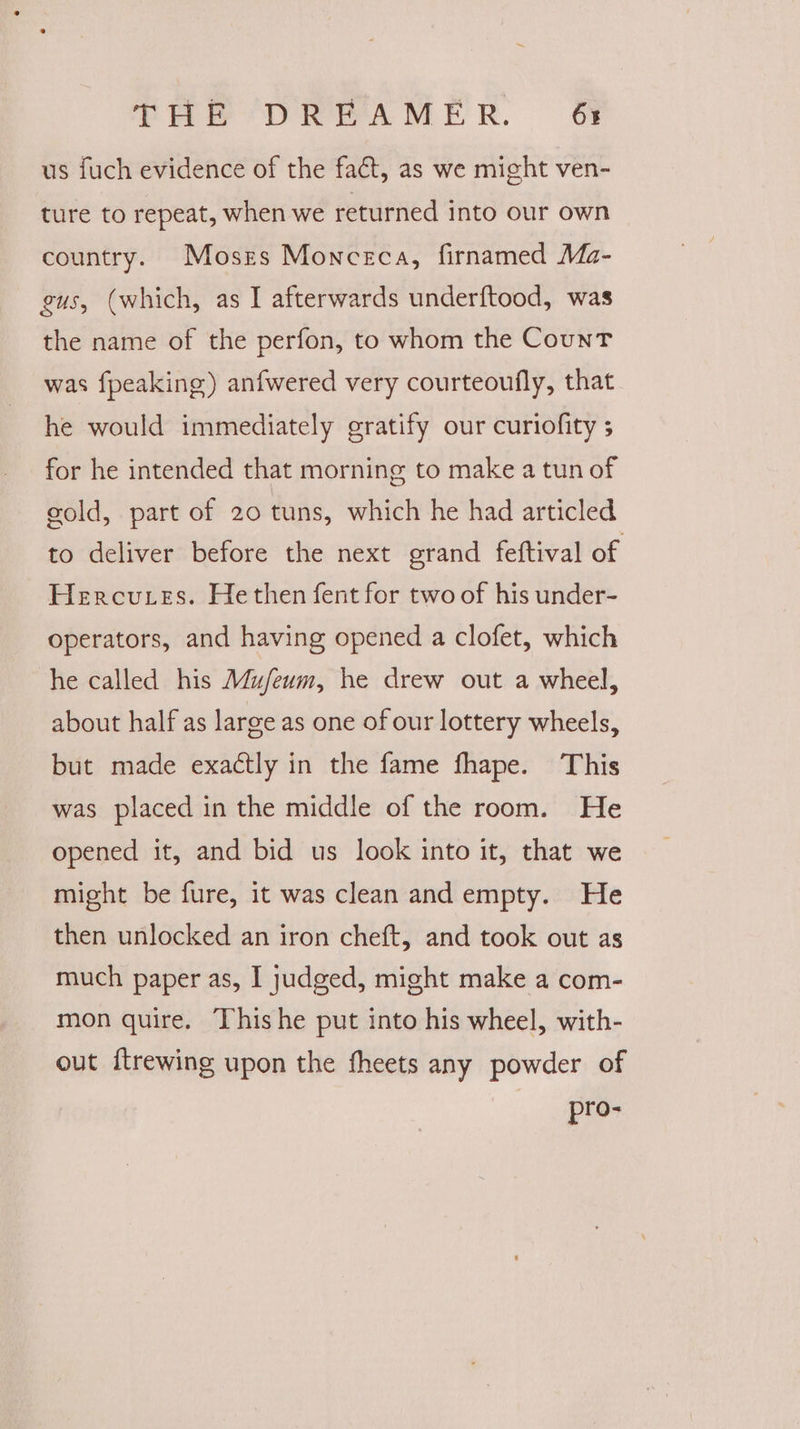 us fuch evidence of the fact, as we might ven- ture to repeat, when we returned into our own country. Moses Monceca, firnamed Ma- gus, (which, as I afterwards underftood, was the name of the perfon, to whom the Count was fpeaking) anfwered very courteoufly, that he would immediately gratify our curiofity ; for he intended that morning to make a tun of gold, part of 20 tuns, which he had articled to deliver before the next grand feftival of Hercutes. He then fent for two of his under- operators, and having opened a clofet, which he called his Mufeum, he drew out a wheel, about half as large as one of our lottery wheels, but made exactly in the fame fhape. This was placed in the middle of the room. He opened it, and bid us look into it, that we might be fure, it was clean and empty. He then unlocked an iron cheft, and took out as much paper as, I judged, might make a com- mon quire. This he put into his wheel, with- out ftrewing upon the fheets any powder of pro-