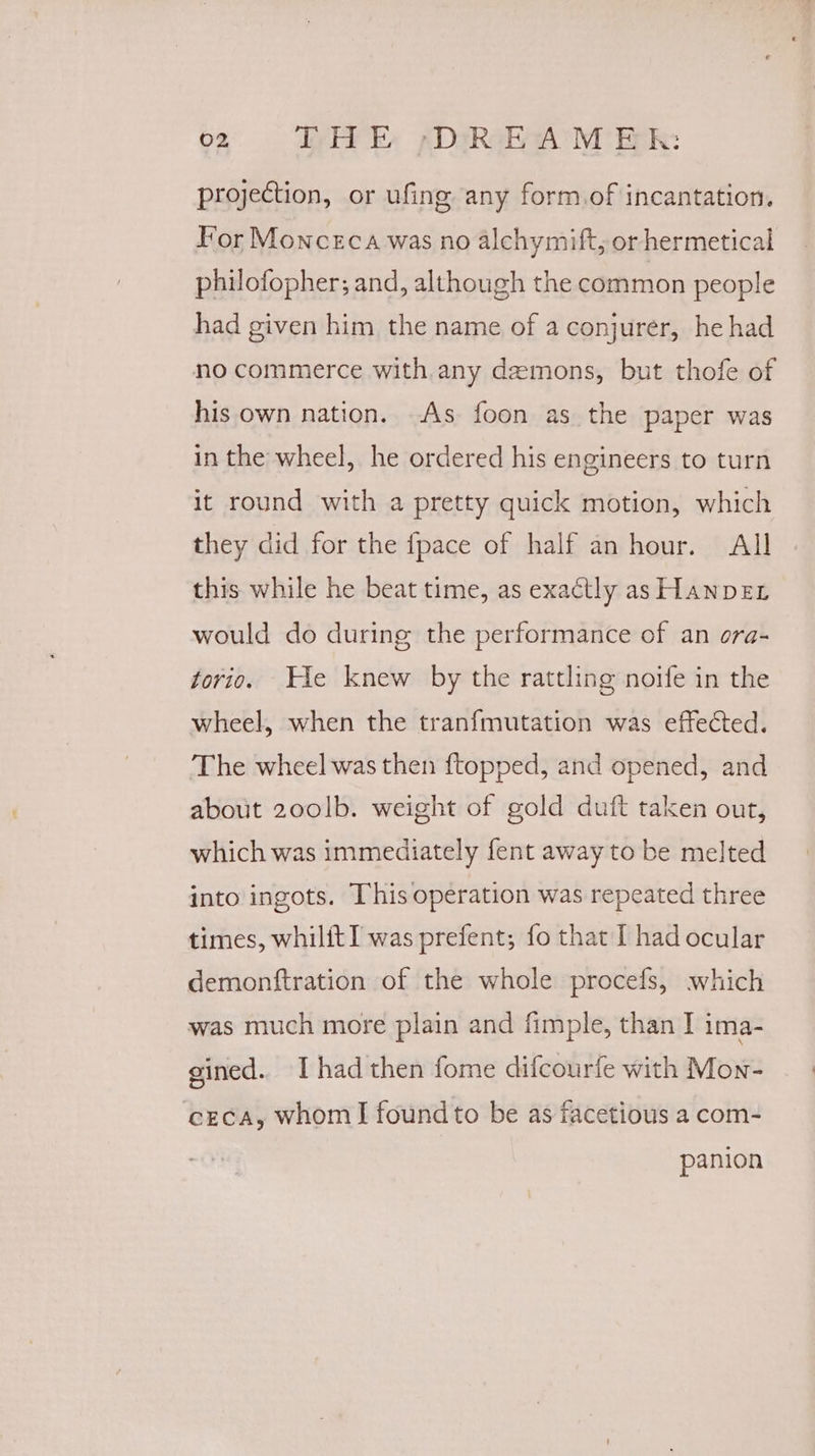 02 DLHE -DREAM ER: projection, or ufing any form.of incantation. For Monceca was no alchymift, or hermetical philofopher; and, although the common people had given him the name of a conjurer, he had no commerce with.any demons, but thofe of his own nation. As foon as the paper was in the wheel, he ordered his engineers to turn it round with a pretty quick motion, which they did for the {pace of half an hour. All this while he beat time, as exactly as HanpDeEL would do during the performance of an ora- torio. He knew by the rattling noife in the wheel, when the tranfmutation was effected. The wheel was then ftopped, and opened, and about 20olb. weight of gold duft taken out, which was immediately fent away to be melted into ingots. This operation was repeated three times, whilit] was prefent; fo that I had ocular demonftration of the whole procefs, which was much more plain and fimple, than I ima- gined.. I had then fome difcourfe with Mon- ‘cECcA, whom] foundto be as facetious a com- panion