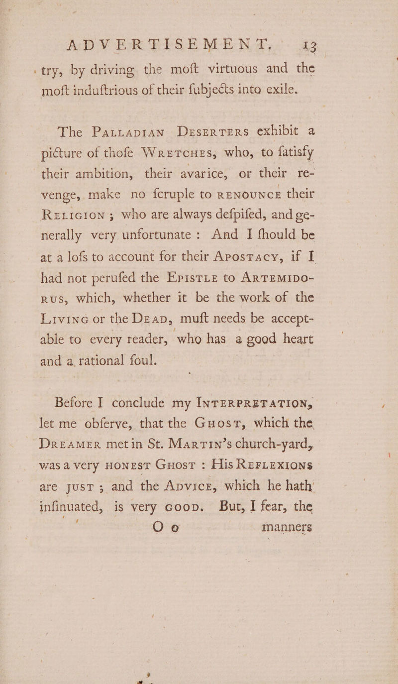 try, by driving the moft virtuous and the moft induftrious of their fubjects into exile. The Patrapran Deszrters exhibit a picture of thofe Wretcues, who, to fatisty their ambition, their avarice, or their re- venge, make no fcruple to RENOUNCE their Rexicion ; who are always defpifed, and ge- nerally very unfortunate: And I fhould be at a lofs to account for their Apostacy, if I had not perufed the Epistte to ARTEMIDO- rus, which, whether it be the work of the Livine or the Deap, muft needs be accept- able to every reader, ‘who has a good heart and a. rational foul. Before I conclude my INTERPRETATION, let me obferve, that the Guost, which the DREAMER metin St. Marrin’s church-yard, was avery HONEST Guost : His RrFLexions are just ; and the Apvice, which he hath’ infinuated, is very coop. But, I fear, the Oo manners