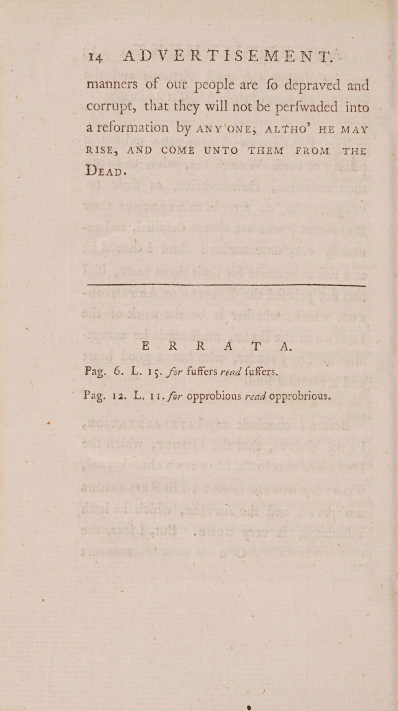 manners of our people are fo depraved and corrupt, that they will not be perfwaded into areformation by any'oNE; ALTHO’ HE MAY RISE, AND COME UNTO THEM FROM THE DeEap. Ss TS Ee abice .Wwahea? Rea Pag. 6. L. 15. for fuffers read fuffers.
