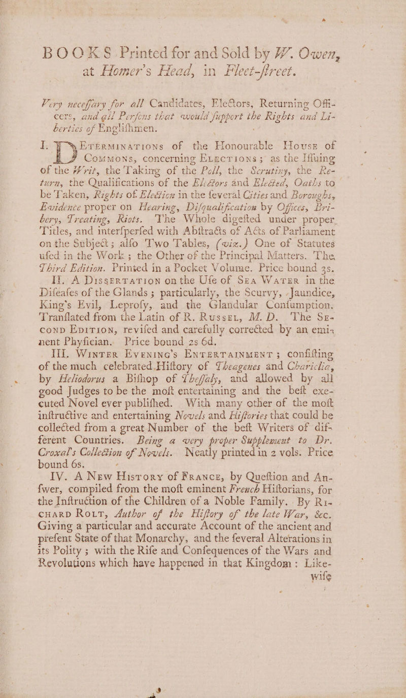 Very necefary for all Candidates, EleGors, Returning Offi- cers, and gil Perfens that weuld fupport the Rights and Li- berties of Englifhmen. %Ererminations of the Honourable House of BF Commons, concerning E.agcrions; as the Iffuing of the #7rit, the ‘Taking of the Pell, the Scrutiny, the Re- turn, the Qualifications of the Ei:&amp;ors and Ek&amp;ed, Oaths to be Taken, Rights of Elecficu in the feweral Cities and Boroughs, Evidence proper on Hearing, Di/quatification by Offices, Bri- bery, Treating, Riots. ‘The Whole digefted under proper Titles, and interfperfed with Abftra&amp;ts of A&amp;s of Parliament on the Subject; alfo Two Tables, (viz.) One of Statutes ufed in the Work ; the Other of the Principal Matters. The Third Edition. Printed in a Pocket Volume. Price bound 4s. Il. A Dissertation onthe Ufe of Sra Water in the Difeafes of the Glands ; particularly, the Scurvy, -Jaundice, King’s Evil, Leprofy, and the Glandular Confumption. Tranflated from the Latin of R. Russet, M.D. The Sz- conp Eprrion, revifed and carefully corrected by an emi, nent Phyfician. Price bound 2s 6d. Il. Winter Evenine’s ENTERTAINMENT 3; Confifting of the much celebrated.Hiftory of Theagenes and Chariclia, by Heliodorus a Bithop of Vbeffaly, and allowed by all good Judges to be the moft entertaining and the beft exe- cuted Novel ever publifhed. With many other of the moft inftrutive and entertaining Nowels and Hi/fories that could be collected from a great Number of the beft Writers of dif- ferent Countries. Being a very proper Supplement to Dr. Croxal’s Collection of Novels. Neatly printed in 2 vals. Price bound 6s. ‘ 7 IV. A New History of France, by Queftion and An- fwer, compiled from the moft eminent French Hittorians, for the Inftruction of the Children of a Noble Family. By Ri- CHARD Rott, Author of the Hiffory of the late War, Sc. Giving a particular and accurate Account of the ancient and prefent State of that Monarchy, and the feveral Alterations in its Polity ; with the Rife and Confequences of the Wars and Revolutions which have happened in that Kingdom: Like- | wile