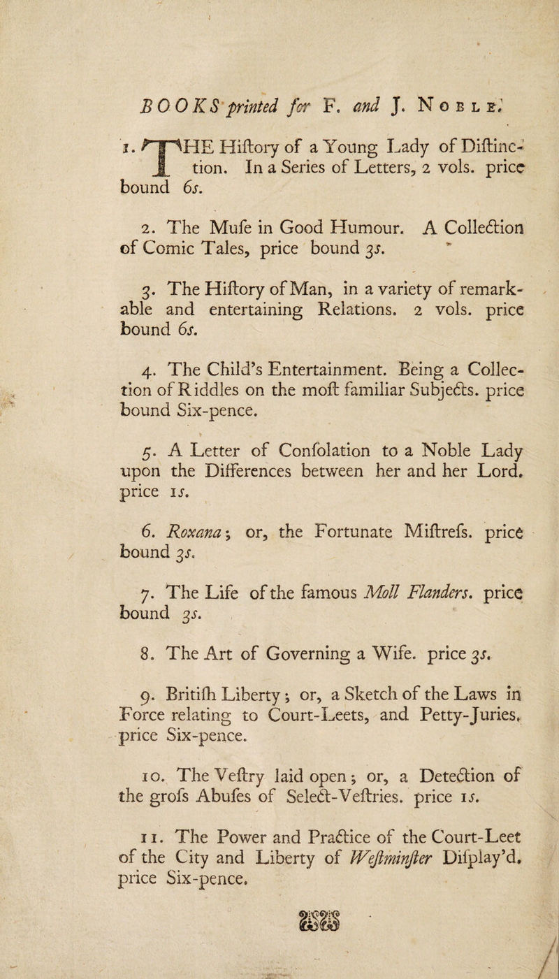 BOOKS printed for F. and J. Nobl e, i. ? | '^HE Hiftory of a Young Lady of Diftinc- X tion. In a Series of Letters, 2 vols. price bound 6s. 2. The Mufe in Good Humour. A Colledion of Comic Tales, price bound 3s. 3. The Hiffory of Man, in a variety of remark¬ able and entertaining Relations. 2 vols. price bound 6s. 4. The Child’s Entertainment. Being a Collec¬ tion of Riddles on the moil familiar Subjects, price bound Six-pence. * 5. A Letter of Confolation to a Noble Lady upon the Differences between her and her Lord, price is. 6. Roxana y or, the Fortunate Miftrefs. price bound 3s. 7. The Life of the famous Moll Flanders, price bound 3s. 8. The Art of Governing a Wife, price 3s. 9. Britifh Liberty; or, a Sketch of the Laws in Force relating to Court-Leets, and Petty-Juries, price Six-pence. 10. The Veftry laid open; or, a Detection of the grofs Abufes of Seled-Veftries. price is. 11. The Power and Pradice of the Court-Leet of the City and Liberty of IVeJlminfter Dilplay’d. price Six-pence.