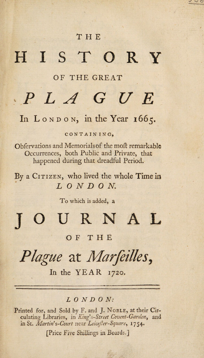 ^ THE HISTORY OF THE GREAT P L A G UR In L ondon, in the Year 1665. CONTAIN ING, Obfervations and Memorials of the moil remarkable Occurrences, both Public and Private, that happened during that dreadful Period. By a Citizen, who lived the whole Time in LONDON,; To which is added, a JOURNAL O F T H E / LONDON: Printed for, and Sold by F. and J. Moele, at their Cir¬ culating Libraries, in King’'a~Street Covent-Garden, and in St. Martin's-Court near Leicejier-Square, 1754* [Price Five Shillings in Boards.]