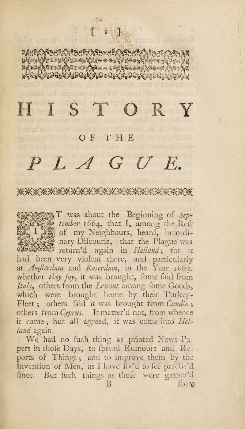 HISTORY OF THE P L A G U E. T was about the Beginning of Sep¬ tember 1664, that I, among the Red of my Neighbours, heard, in ordi¬ nary Difcourfe, that the Plague'was return'd again in Holland, for it had been very violent there, and particularly at Amfterdam and Roterdam, in the Year 1663. whether they Jay, it was brought, feme laid from Italy\ ethers from the Levant among Ibrne Goods, which were brought home by their Turkey- Fleet ^ others faid it was brought from Candia; others from Cyprus. It matter’d not, from whence it came; but all agreed, it was come into Hol¬ land again. We had no fuch thing as printed News-Pa¬ pers in thofe Days, to fpread Rumours and Re¬ ports of Things • and to. improve them by the Invention of Men, as I have liv'd to fee practis'd fince, But fuch things as thofe were gather’d B froi^