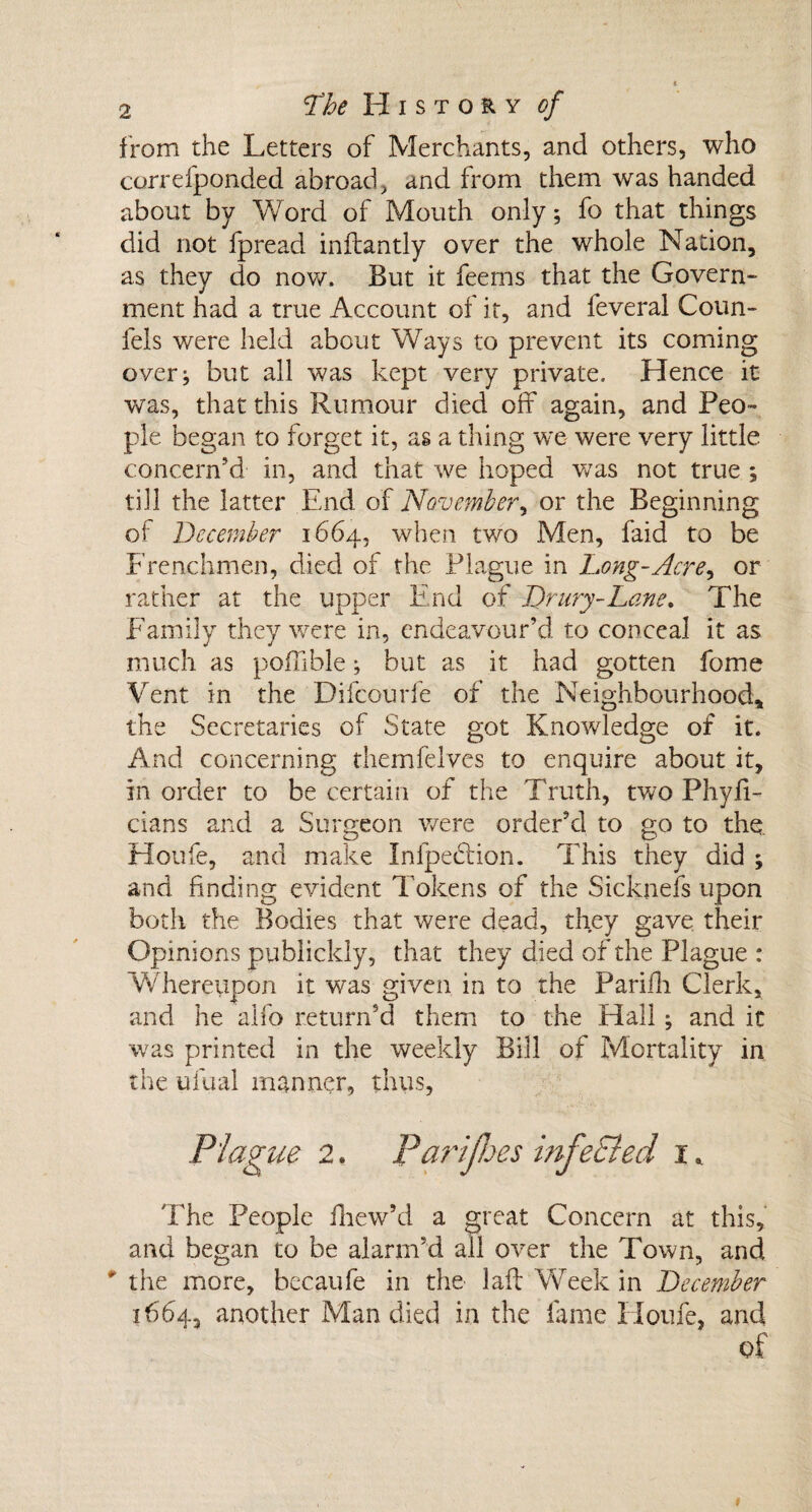 from the Letters of Merchants, and others, who correfponded abroad, and from them was handed about by Word of Mouth only; fo that things did not fpread inftantly over the whole Nation, as they do now. But it feems that the Govern- ment had a true Account of it, and feveral Coun- fels were held about Ways to prevent its coming over; but all was kept very private. Hence it was, that this Rumour died off again, and Peo¬ ple began to forget it, as a thing we were very little concern’d in, and that we hoped was not true ; till the latter End of November, or the Beginning of December 1664, when two Men, faid to be Frenchmen, died of the Plague in Long-Acre, or rather at the upper End of Drury-Lane. The Family they were in, endeavour’d to conceal it as much as poffible; but as it had gotten fome Vent in the Difcourfe of the Neighbourhood, the Secretaries of State got Knowledge of it. And concerning themfelves to enquire about it, in order to be certain of the Truth, two Phyii- cians and a Surgeon were order’d to go to the Houfe, and make Inipection. This they did ; and finding evident Tokens of the Sickneis upon both the Bodies that were dead, they gave their Opinions publickly, that they died of the Plague : Whereupon it was given in to the Parifh Clerk, and he alfo return’d them to the Hall; and it was printed in the weekly Bill of Mortality in the ufual manner, thus. Plague 2. Parijhes infeSled I. The People iliew’d a great Concern at this, and began to be alarm’d all over the Town, and ' the more, bccaufe in the laid Week in December 1664, another Man died in the fame Houfe, and of