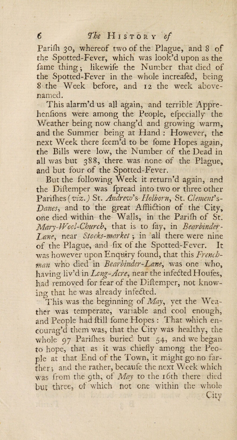 Parifh 30, whereof two of the Plague, and 8 of the Spotted-Fever, which was look’d upon as the fame thing; likewife the Number that died of the Spotted-Fever in the whole increafed, being 8 the Week before, and 12 the week above- named. This alarm’d us all again, and terrible Appre- henfions were among the People, efpecially the Weather being now chang’d and growing warm, and the Summer being at Hand : However, the next Week there feem’d to be fome Flopes again, the Bills were low, the Number of the Dead in all was but 388, there was none of the Plague, and but four of the Spotted-Fever. But the following Week it return’d again, and the Diftemper was fpread into two or three other Parifhes (viz.) St. Andrew's Holborn, St. Clement's- Danes, and to the great Afflidtion of the City, one died within the Walls, in the Panfh of St. Mary - Wool- Church, that is to fay, in B ear binder- Dane* near Stocks-market; in all there were nine of the Plague, and fix of the Spotted-Fever. It was however upon Enquiry found, that this French¬ man who died in Bearbinder-Lane, was one who, having liv’d in Lcng-Acre, near the infedled Houfes, had removed for fear of the Diftemper, not know¬ ing that he was already infedted. This was the beginning of May, yet the Wea¬ ther was temperate, variable and cool enough, and People had ftill fome Hopes: That which en¬ courag’d them was, that the City w7as healthy, the whole 97 Parifhes buried but 54, and we began to hope, that as it was chiefly among the Peo¬ ple at that End of the Town, it might go no far¬ ther; and the rather, becaufe the next Week which was from the 9th, of May to the 16th there died but three, of which hot one within the whole