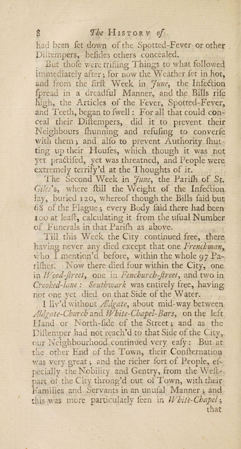 had been fet down of the Spotted-Fever or other Dilternpers, belides others concealed. JDUl thofe were trifling Things to what followed immediately after; for now the Weather fet in hot, and from the flrft Week in June, the Infection fpread in a dreadful Manner, and the Bills rife high, the Articles of the Fever, Spotted-Fever, and Teeth, began to fwell: For all that could con¬ ceal their Diftempers, did it to prevent their Neighbours fhunning and refilling to converfe with them; and alfo to prevent Authority fhut- ting up their Houles, which though it was not yet pradtifed, yet was threatned, and People were extremely terrify’d at the Thoughts of it. The Second Week in June, the Parifh of St. Giles s, where ftill the Weight of the Infection jay, buried 120, whereof though the Bills laid but 68 of the Plague ; every Body laid there had been 100 at leak, calculating it from the ufual Number of Funerals in that Parifli as above. Till this Week the City continued free, there having never any died except that one Frenchman, who I mention’d before, within the whole 97 Pa- rifhes. Now there died four within the City, one in Wood-fir eet, one in Fenchurch-jtreet, and tv/o in Crooked-lane : Southwark was entirely free, having not one yet died on that Side of the Water. I liv’d without Aldgate, about mid-w7ay between Aldgate-Church and Whit e-Chapel-Bars, on the left Hand or North-fide cf the Street; and as the X)Temper had not reach’d to that Side of the City, our Neighbourhood, continued very eafy: But at tile other End of the Town, their Confternation ■was very great; and the richer fort of People, ef- pcciaiiy the Nobility and Gentry, from the Weft- part of. the City throng’d out of Town, with their Families and Servants in an unufal Manner ; and particularly feen in White-Chapel; tins was C \ TP 1.1 aC‘i C tn at