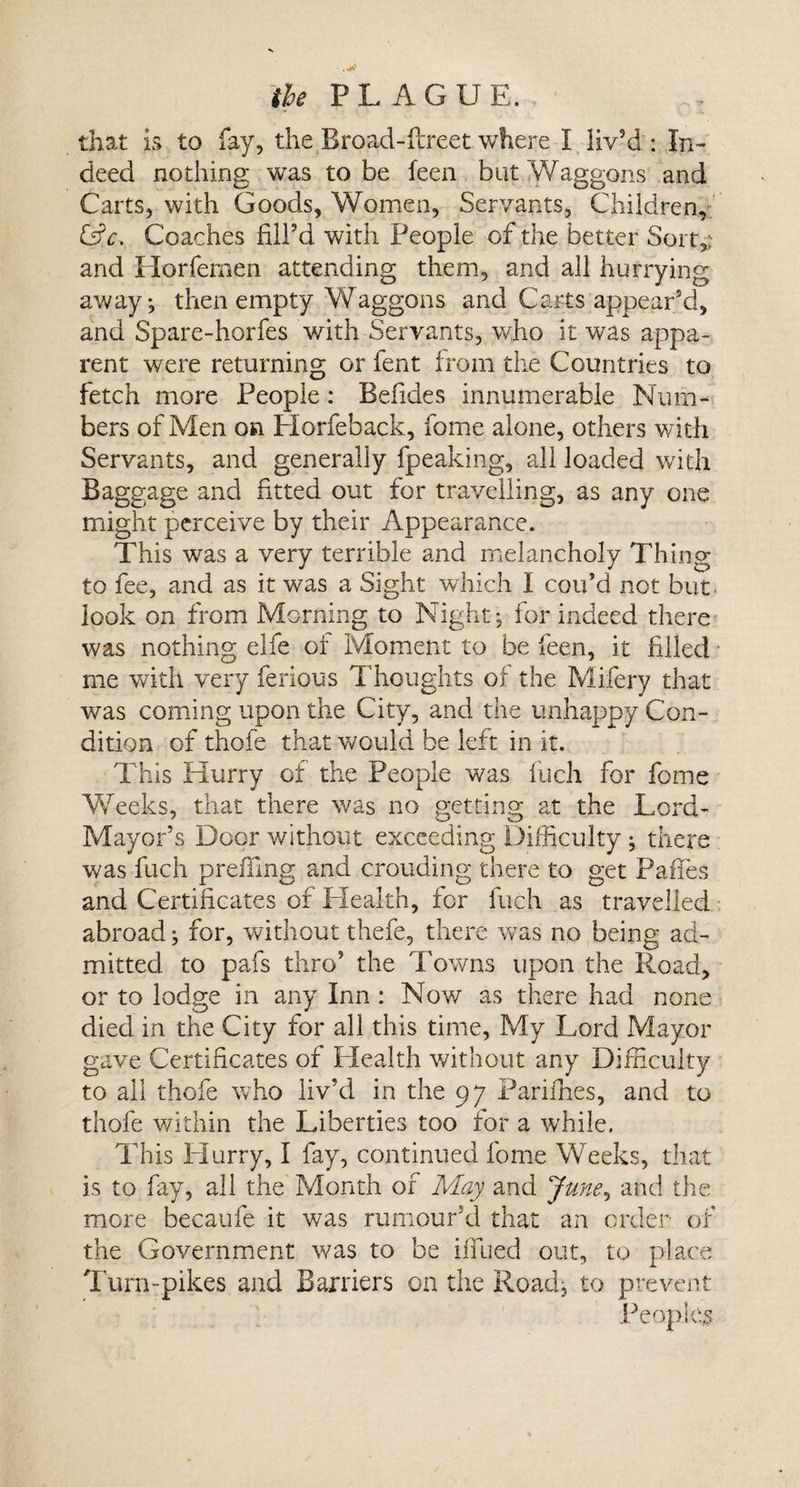 that is to fay, the Rroad-ftreet where I liv9d : In¬ deed nothing was to be feen but Waggons and Carts, with Goods, Women, Servants, Children, &amp;c, Coaches fill’d with People of the better Sort,: and Horfemen attending them, and all hurrying away; then empty Waggons and Carts appear’d, and Spare-horfes with Servants, who it was appa¬ rent were returning or fent from the Countries to fetch more People : Befides innumerable Num¬ bers of Men on Horfeback, fome alone, others with Servants, and generally fpeaking, all loaded with Baggage and fitted out for travelling, as any one might perceive by their Appearance. This was a very terrible and melancholy Thing to fee, and as it was a Sight which I con’d not but look on from Morning to Night; for indeed there was nothing elfe or Moment to be feen, it filled me with very ferious Thoughts of the Mifery that was coming upon the City, and the unhappy Con¬ dition of thofe that would be left in it. This Hurry of the People was inch for fome Weeks, that there was no getting at the Lord- Mayor’s Door without exceeding Difficulty ; there was fuch prefixing and crouding there to get PafTes and Certificates of Health, for fuch as travelled abroad; for, without thefe, there was no being ad¬ mitted to pafs thro’ the Towns upon the Road, or to lodge in any Inn : Now as there had none died in the City for all this time, My Lord Mayor gave Certificates of Health without any Difficulty to all thofe who liv’d in the 97 Parifhes, and to thofe within the Liberties too tor a while. This Hurry, I fay, continued fome Weeks, that is to fay, all the Month of May and June, and the more becaufe it was rumour’d that an order of the Government was to be iffued out, to place Turn-pikes and Barriers on the Road; to prevent Peoples