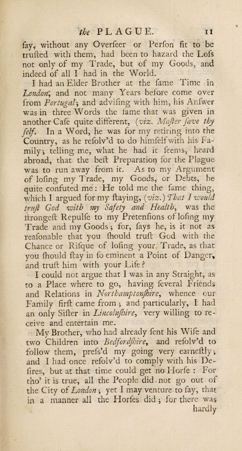 fay, without any Overfeer or Perfon fit to be trufted with them, had been to hazard the Lofs not only of my Trade, but of my Goods, and indeed of all I had in the World. I had an Elder Brother at the fame Time in London; and not many Years before come over from Portugal; and advifing with him, his Anfwer was in three Words the lame that was given in another Cafe quite different, (viz. Mafter fave thy [elf. In a Word, he was for my retiring into the Country, as he refolv’d to do himfelfwith his Fa¬ mily j telling me, what he had it ieems, heard abroad, that the bed: Preparation for the Plague wras to run away from it. As to my Argument of lofing my Trade, my Goods, or Debts, he quite confuted me: He told me the fame thing, which I argued for my Haying, (viz.) Phat I would truft God with my Safety and Health, was the itrongeft Repulfe to my Pretenfions of lofing my Trade and my Goods; for, fays he, is it not as reafonable that you fhould truft God with the Chance or Rifque of lofing your Trade, as that you fhould flay in fo eminent a Point of Danger, and truft him with your Life ? I could not argue that I was in any Straight, as to a Place where to go, having feveral Friends and Relations in North amp G7ifhirey whence our Family firft came from ; and particularly, I had an only Sifter in Lincolnfhire, very willing to re¬ ceive and entertain me. My Brother, who had already fent his Wife and two Children into Bedfordfmre, and refolv’d to follow them, prefs’d my going very earneftly, and I had once refolv’d to comply with his De¬ fires, but at that time could get no Horfe : For tho5 it is true, ail the People did-not go out of the City of London ; yet I may venture to fay, that in a manner all the Horfes did j for there v/as hardly