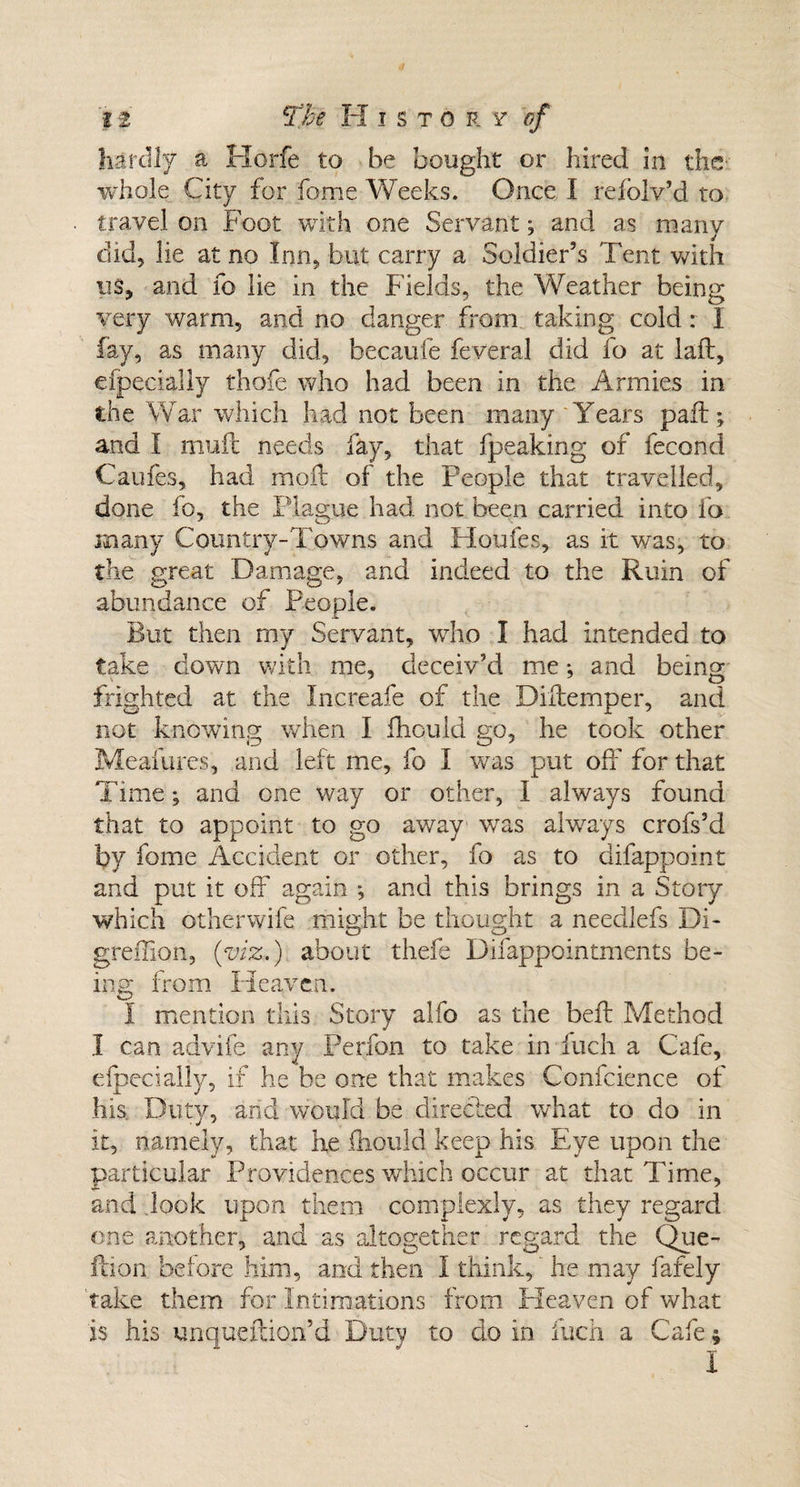 hardly a Horfe to he bought or hired in the- whole City for fame Weeks. Once I refolv’d to travel on Foot with one Servant; and as many did, lie at no Inn, but carry a Soldier’s Tent with us, and fo lie in the Fields, the Weather being very warm, and no danger from taking cold: I fay, as many did, becaufe feveral did fo at laft, efpecially thofe who had been in the Armies in the War which had not been many ‘Years pail; and I mud: needs fay, that fpeaking of fecond Caufes, had moft of the People that travelled, done fo, the Plague had not been carried into fo many Country-Towns and Houles, as it was, to the great Damage, and indeed to the Ruin of abundance of People. But then rny Servant, who I had intended to take clown with me, deceiv’d me; and being frighted at the Inereafe of the Diffemper, and not knowing when I fhould go, he took other Meafures, and left me, fo I was put off for that Time; and one way or other, I always found that to appoint to go away was always crofs’d by fome Accident or other, fo as to difappoint and put it off again *, and this brings in a Story which otherwifc might be thought a neecllefs Di- greffion, {viz.) about thefe Difappointments be¬ ing from Heaven. I mention this Story alfo as the beft Method I can advife any Perfon to take in fuch a Cafe, efpecially, if he be one that makes Confcience of his Duty, and would be directed what to do in it, namely, that he fhould keep his Eye upon the particular Providences which occur at that Time, and .look upon them complexly, as they regard one another, and as altogether regard the Que- ftion before him, and then I think,' he may fafely take them for Intimations from Pleaven of what is his unqueflion’d Duty to do in luck a Cafe; I