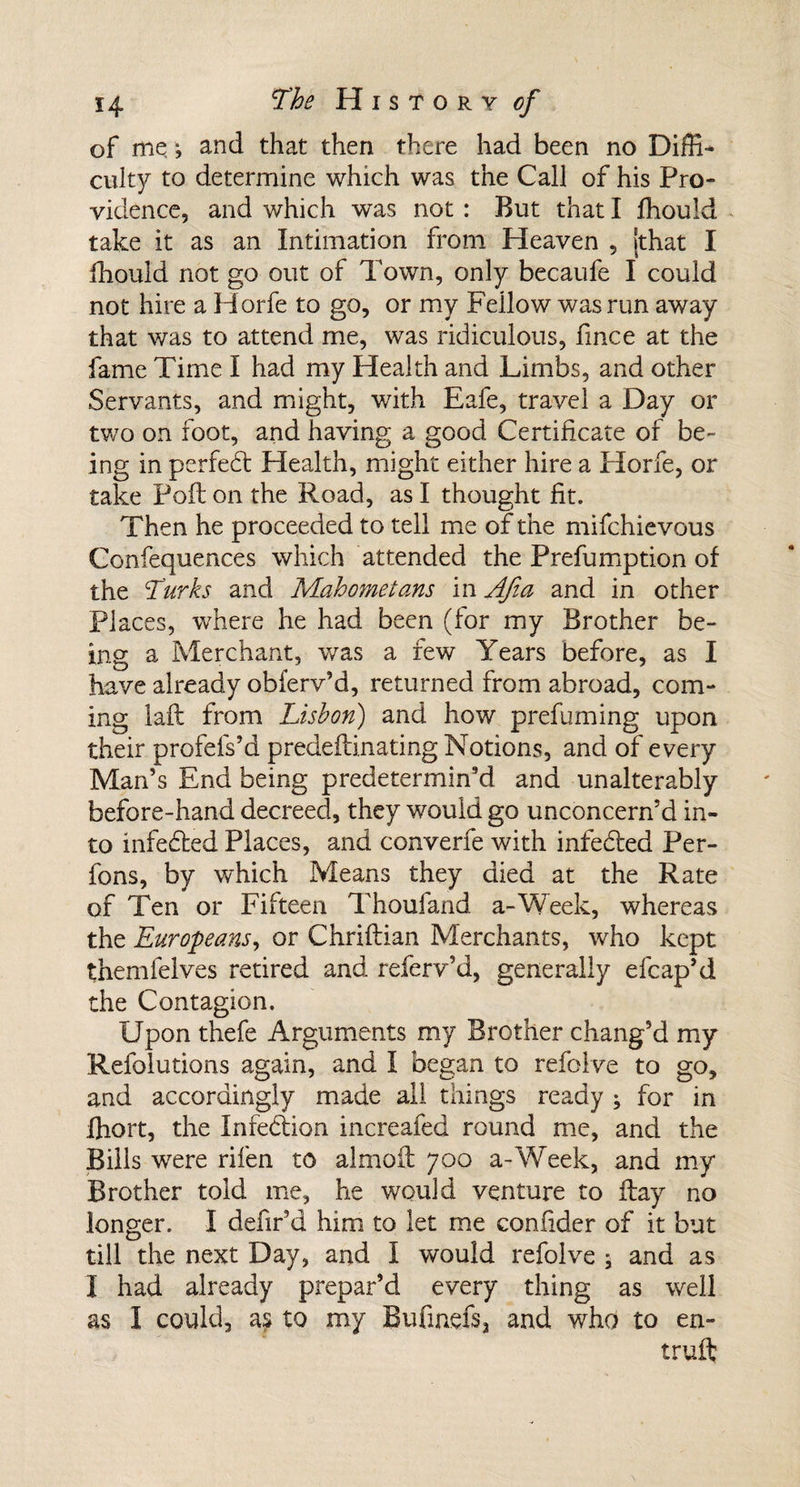 of me •, and that then there had been no Diffi¬ culty to determine which was the Call of his Pro¬ vidence, and which was not : But that I fhould take it as an Intimation from Heaven , [that I fhould not go out of Town, only becaufe I could not hire a Horfe to go, or my Fellow was run away that was to attend me, was ridiculous, fince at the fame Time I had my Health and Limbs, and other Servants, and might, with Eafe, travel a Day or two on foot, and having a good Certificate of be¬ ing in perfedt Health, might either hire a Horfe, or take Poll on the Road, as I thought fit. Then he proceeded to tell me of the mifchievous Confequences which attended the Prefumption of the Turks and Mahometans in AJia and in other Places, where he had been (for my Brother be¬ ing a Merchant, was a few Years before, as I have already obferv’d, returned from abroad, com¬ ing laft from Lisbon) and how prefuming upon their profefs’d predeflinating Notions, and of every Man’s End being predetermin’d and unalterably before-hand decreed, they would go unconcern’d in¬ to infedbed Places, and converfe with infedced Per- fons, by which Means they died at the Rate of Ten or Fifteen Thoufand a-Week, whereas the Europeans, or Chriftian Merchants, who kept themfelves retired and referv’d, generally efcap’d the Contagion. Upon thefe Arguments my Brother chang’d my Refolutions again, and I began to refoive to go, and accordingly made all things ready ; for in ffiort, the Infedlion increafed round me, and the Bills were rifen to almoU 700 a-Week, and my Brother told me, he would venture to flay no longer. I defir’d him to let me confider of it but till the next Day, and I would refoive ; and as I had already prepar’d every thing as well as I could, as to my Bufinefs, and who to en- truft