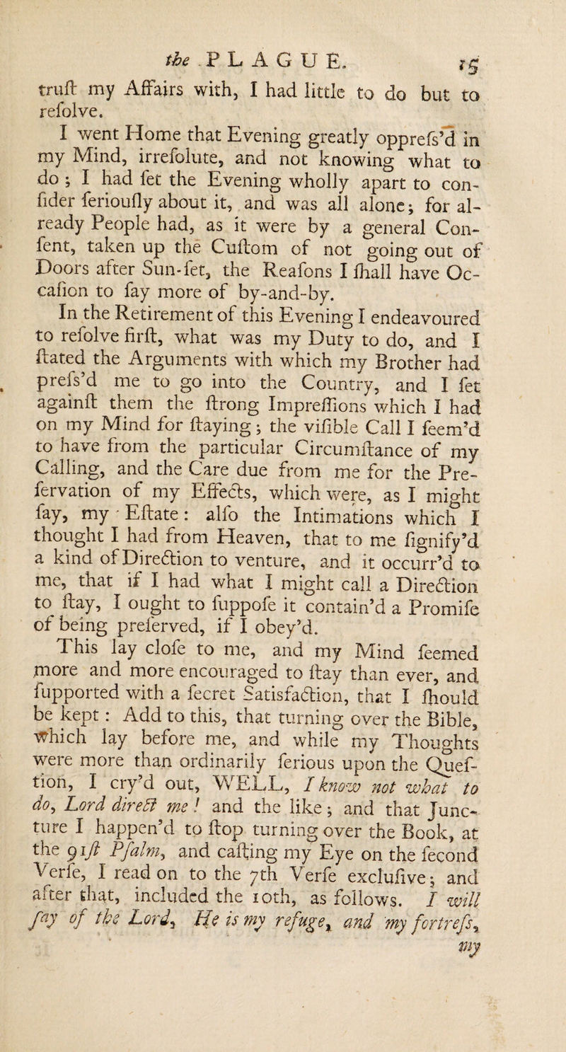 &amp; .PLAGUE. ig truft my Affairs with, I had little to do but to refolve. I went Home that Evening greatly opprefs’d in my Mind, irrefolute, and not knowing what to do ; I had fet the Evening wholly apart to con- fider ferioufly about it, and was all alone; for al¬ ready People had, as it were by a general Con- fent, taken up the Cuflom of not going out of Doors after Sun-fet, the Reafons I ihall have Oc- cafion to fay more of by-and-by. In the Retirement of this Evening I endeavoured to refolve firft, what was my Duty to do, and I Hated the Arguments with which my Brother had prefs’d me to go into the Country, and I fet again!! them the flrong Impreffions which I had on my Mind for flaying; the vifible Call I feenfd to have from the particular Circumflance of my Calling, and the Care due from me for the Pre- fervation of my Effects, which were, as I might fay, my - Eftate: alio the Intimations which I thought I had from Heaven, that to me fignify’d a kind of Direction to venture, and it occurr’d to me, that if I had what I might call a Direction to^ flay, I ought to luppofe it contain’d a Promife of being preferved, if I obey’d. This Jay clofe to me, and my Mind feemed more and more encouraged to flay than ever, and fupported with a fecret Satisfaction, that I fhould be kept: Add to this, that turning over the Bible, which lay before me, and while my Thoughts were more than ordinarily ferious upon the Quef- tion, I cry d out, Vv if 1,!,, J know not what to do. Lord dire£t me ! and the like ; and that junc¬ ture I happen’d to flop turning over the Book, at tne gift Pfalm, and calling my Eye on the fecond Verfe, I read on to the 7th Verfe exclufive; and after that, included the 10th, as follows. I -will faJ °f the Lord, He is my refuge, and my fortrefs.