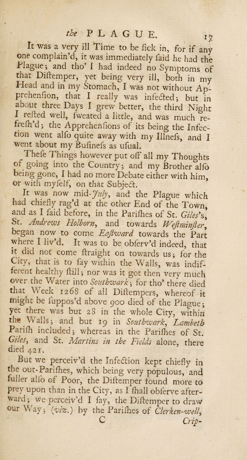 It was a very ill Time to be fick in, for if any one complain’d, it was immediately faid he had the Plague; and tho’ I had indeed no Symptoms of that Diftemper, yet being very ill, both in my Head and in my Stomach, I was not without Ap- prehenfion, that I really was infedted; but in about three Days I grew better, the third Nio-ht I refted well, fweated a little, and was much *re- frefti’d; the Apprehensions of its being the Infec¬ tion went alfo quite away with my Illnefs, and I went about my Bufinefs as ufual. 7 1 hefe Things however put off all my Thoughts of going into the Country; and my Brother'alfo being gone, I had no more Debate either with him, or with myfelf, on that Subject. It was now mid-July, and the Plague which had chiefly rag’d at the other End of the Town, and as I faid before, in the Pariflies of St. Giles's] St. Andi ews Holbom, and towards VLeJiminjler^ began now to come Lajlward towards the Part where I liv’d. It was to be obferv’d indeed, that it.did not come ftraight on towards us; for the Cny, that is to fay within the Walls, was indif¬ ferent healthy ftill; nor was it got then very much over the Water into Southwark; for tho’ there died that Week 1268 of all Diffempers, whereof it might be iuppos’d above 900 died of the Plague ; yet there was but 28 in the whole City, within th« Walls; and but 19 in Southwark, 'Lambeth Parilh included; whereas in the Pariflies of St. Giles, and St. Alar tins in the Fields alone, there died 421. But v/e perceiv’d the Infection kept chiefly in the out-Pariflies, which being very populous, and fuller alio of Poor, the Diftemper found more to prey upon than in the City, as I fliall obferve after¬ ward; we perceiv'd I fay, the Diftemper to draw our Way; (viz,) by the Pariflies of Clerken-well, C Crip-