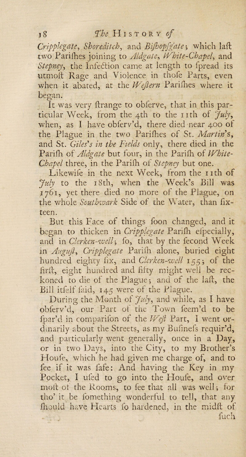 Cripplegate, Shoreditch, ana Bifhopfg'ate y which laft two Parifhes joining to Aldgate, White-Chapel, and Stepney, the Infection came at length to fpread its utmoft Rage and Violence in thole Parts, even when it abated, at the Wejlern Parifhes where it began. O \ It was very ftrange to obferve, that in this par¬ ticular Week, from the 4th to the nth of July, when, as I have obferv’d, there died near 400 of the Plague in the two Parifhes of St. Martin's, and St. Giles's in the Fields only, there died in the Parifh of Aldgate but four, in the Parifh of White- Chapel three, in the Parifh of Stepney but one. Likewife in the next Week, from the nth of July to the 18th, when the Week’s Bill was 1761, yet there died no more of the Plague, on the whole Southwark Side of the Water, than Six¬ teen. But this Face of things foon changed, and it began to thicken in Cripplegate Parifh elpecially, and in Clerken-well; fo, that by the Second Week in AugujC Cripplegate Parifh alone, buried eight hundred eighty fix, and Clerken-wdl 155, of the firfl, eight hundred and fifty might well be rec¬ koned to die of the Plague; and of the laft, the Bill itfelf Said, 145 were of the Plague. During the Month of July, and while, as I have obferv’d, our Part of the Town Seem’d to be Spar’d in companion of the Weft Part, I went or¬ dinarily about the Streets, as my Bufmefs requir’d, and particularly went generally, once in a Day, or in two Days, into the City, to my Brother’s Houfe, which he had given me charge of, and to fee if it was Safe: And having the Key in my Pocket, I ufed to go into the Houfe, and over mofb of the Rooms, to fee that all was well; for tho’ it. be Something wonderful to tell, that any fhould have Hearts fo hardened, in the midft of fuch