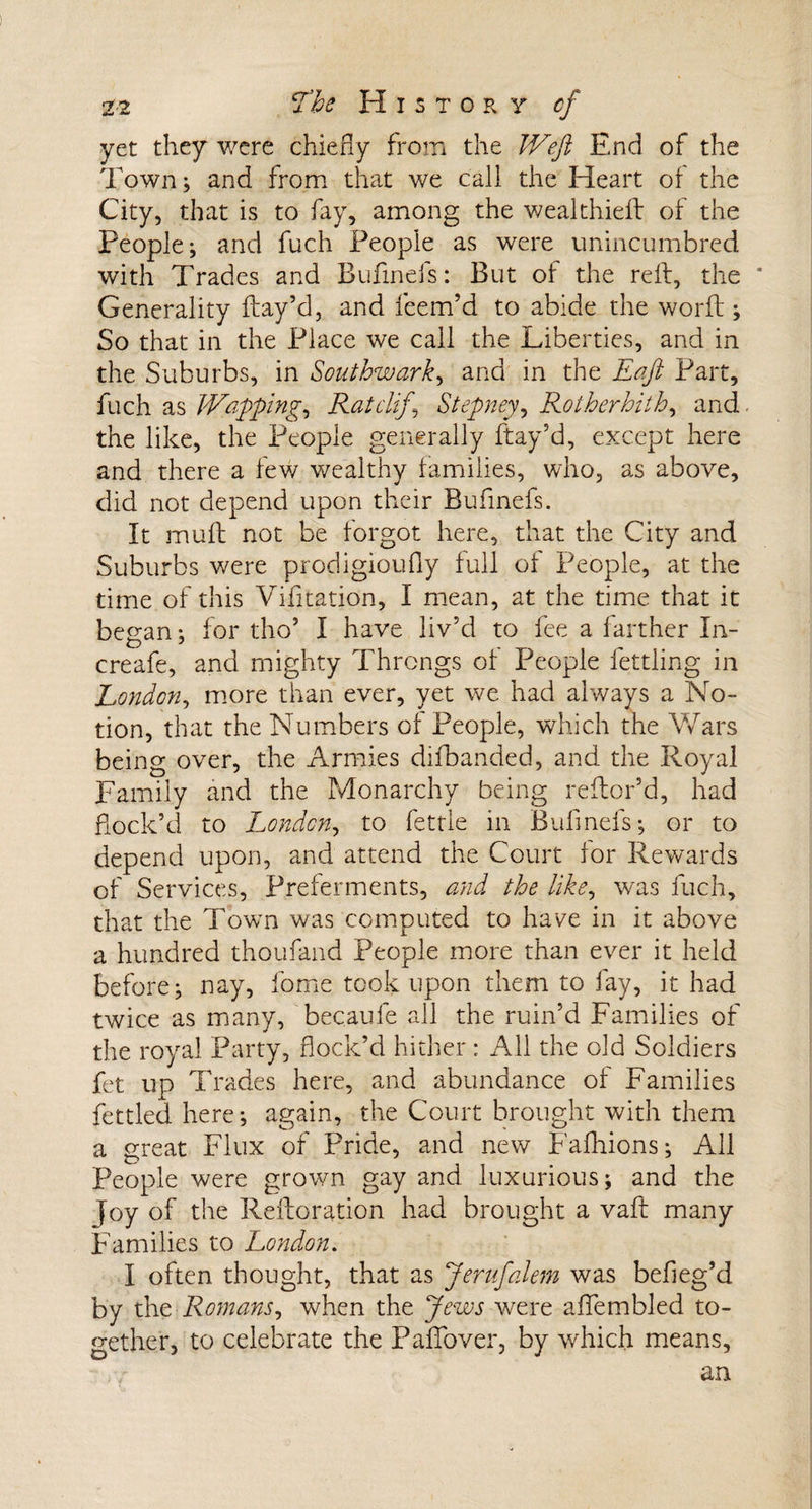 yet they were chiefly from the Weft End of the Town; and from that v^e call the Heart of the City, that is to fay, among the wealthieft of the People; and fuch People as were unincumbred with Trades and Bufinefs: But of the reft, the * Generality ftay’d, and Teem’d to abide the world ; So that in the Place we call the Liberties, and in the Suburbs, in Southwark, and in the Eaft Part, fuch as Waffling, Ratcliff Stepney, Rotherhith, and the like, the People generally ftay’d, except here and there a few wealthy families, who, as above, did not depend upon their Bufinefs. It muft not be forgot here, that the City and Suburbs were prodigioufly full of People, at the time of this Vifitation, I mean, at the time that it began; for tho’ I have liv’d to fee a farther In- creafe, and mighty Throngs of People fettling in London, more than ever, yet we had always a No¬ tion, that the Numbers of People, which the Wars being over, the Armies difbanded, and the Royal Family and the Monarchy being reftor’d, had fiock’d to London, to fettle in Bufinefs; or to depend upon, and attend the Court lor Rewards of Services, Preferments, and the like, was fuch, that the Town was computed to have in it above a hundred thoufand People more than ever it held before; nay, Tome took upon them to fay, it had twice as many, becaule all the ruin’d Families of the royal Party, flock’d hither: All the old Soldiers fet up Trades here, and abundance ot Families fettled here; again, the Court brought with them a great Flux of Pride, and new Fafhions; All People were grown gay and luxurious; and the Joy of the Reftoration had brought a vaft many Families to London. I often thought, that as Jerufalem was befleg’d by the Romans, when the Jews were aflfembled to¬ gether, to celebrate the PafTover, by which means, an