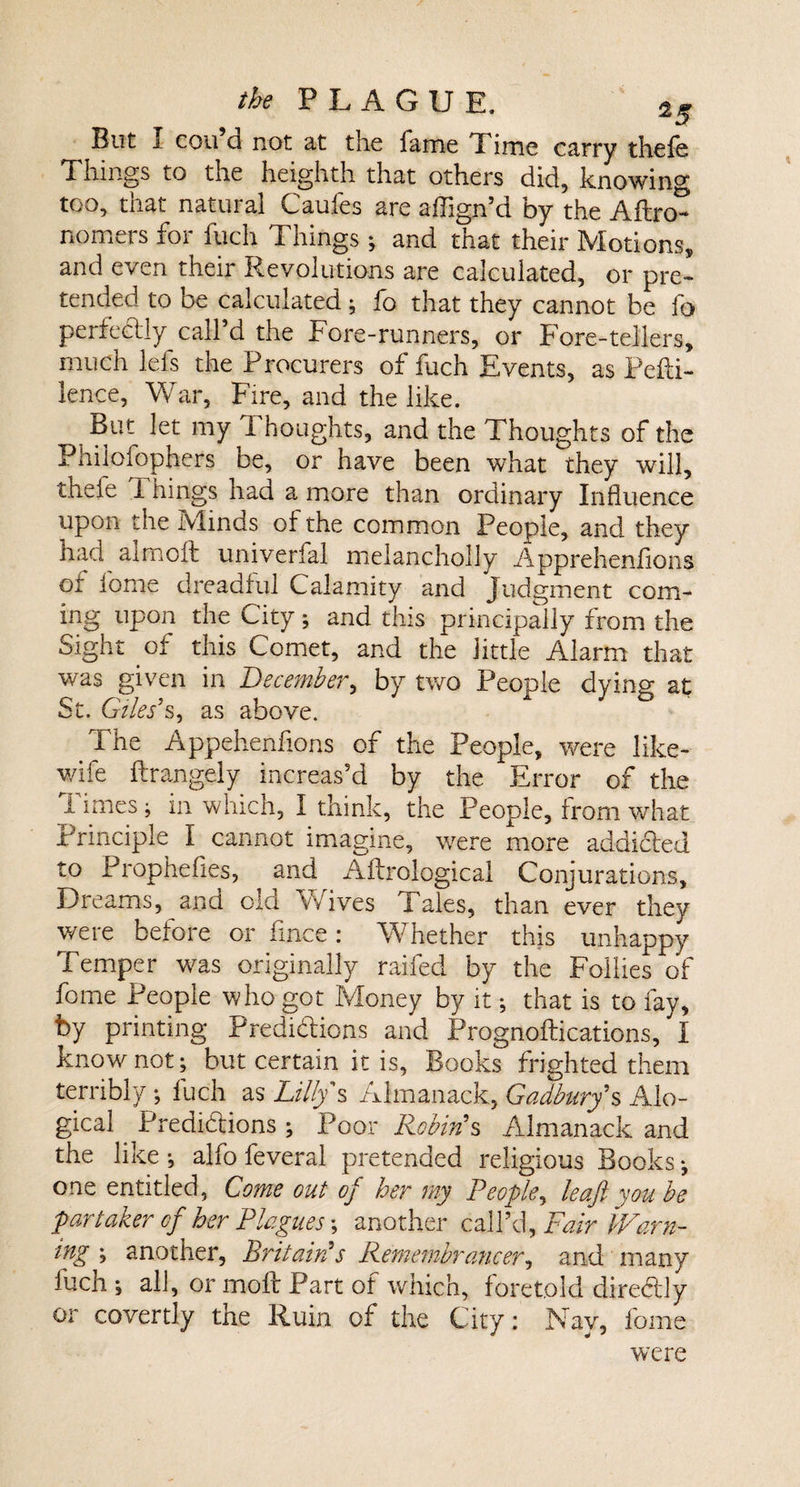 But I con d not at the lame Time carry thefe Things to the heighth that others did, knowing too, that natural Caufes are affign’d by the Aftn&gt; nomers for fuch Things; and that their Motions, and even their Revolutions are calculated, or pre¬ tended to be calculated ; fo that they cannot be fo perfectly call’d the Fore-runners, or Fore-tellers, much lefs the Procurers of fuch Events, as PePi- lence, War, Fire, and the like. But let my Thoughts, and the Thoughts of the Philoiopners be, or have been what they will, h 1 hin&amp;s had a more than ordinary Influence upon the Minds ol the common People, and they had aim oil univerfal melancholly Appreheniions or iome dreadful Calamity and Judgment com¬ ing upon the City; and this principally from the Sight of this Comet, and the little Alarm that was given in December, by two People dying at St. Giles’s, as above. The Appehenfions of the People, were like- wife Prangely increas’d by the Error of the Times; in which, I think, the People, from what Principle I cannot imagine, were more addicted to Prophefies, and A Prolog leal Conjurations, Dreams, and old wives Tales, than ever they weie before or fince: Whether this unhappy Temper was originally railed by the Follies of fome People who got Money by it; that is to fay, by printing Predictions and PrognoPications, I know not; but certain it is, Books frighted them terribly; fuch as Lilly s Almanack, Cadbury*s Alo- gical _ Predictions ; Poor Robin's Almanack and the like ; alfo feveral pretended religious Books; one entitled, Come out of her my People, leaf you be partaker cf her Plagues \ another call’d, Fair Warn¬ ing ; another, Britain’s Remembrancer, and many luch ; all, or moil Part of which, foretold directly or covertly the Ruin of the City: Nay, fome were