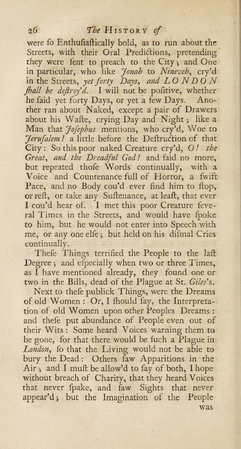 were fo Enthufiaftically bold, as to run about the Streets, with their Oral Predictions, pretending they were fent to preach to the City •, and One in particular, who like Jonah to Nineveh, cry’d in the Streets, yet forty Days, and LO ND 0 N jhall he deflroyd. I will not be pohtive, whether he faid yet forty Days, or yet a few Days. Ano¬ ther ran about Naked, except a pair of Drawers about his Waite, crying Day and Night; like a Man that Jofephus mentions, who cry’d, Woe to Jerufalem! a little before the Definition of that City : So this poor naked Creature cry’d, O / the Greats and the Dreadful God! and faid no more, but repeated thofe Words continually, with a Voice and Countenance full of Horror, a fwift Pace, and no Body cou’d ever find him to Itop, or reft, or take any Suitenance, at leaft, that ever I cou’d hear of. I met this poor Creature feve- ral Times in the Streets, and would have fpoke to him, but he would not enter into Speech with me, or any one elfe j but held on his difmal Cries continually. Thefe Things terrified the People to the laft Degree ; and especially when two or three Times, as I have mentioned already, they found one or two in the Bills, dead of the Plague at St. Giles9s. Next to thefe publick Things, were the Dreams of old Women : Or, I Should fay, the Interpreta¬ tion of old Women upon other Peoples Dreams : and thefe put abundance of People even out of their Wits : Some heard Voices warning them to be gone, for that there would be fuch a Plague in London, fo that the Living would not be able to bury the Dead: Others faw Apparitions in the Air ; and I mull be allow’d to fay of both, 1 hope without breach of Charity, that they heard Voices that never fpake, and faw Sights that never appear’d i but the Imagination of the People was