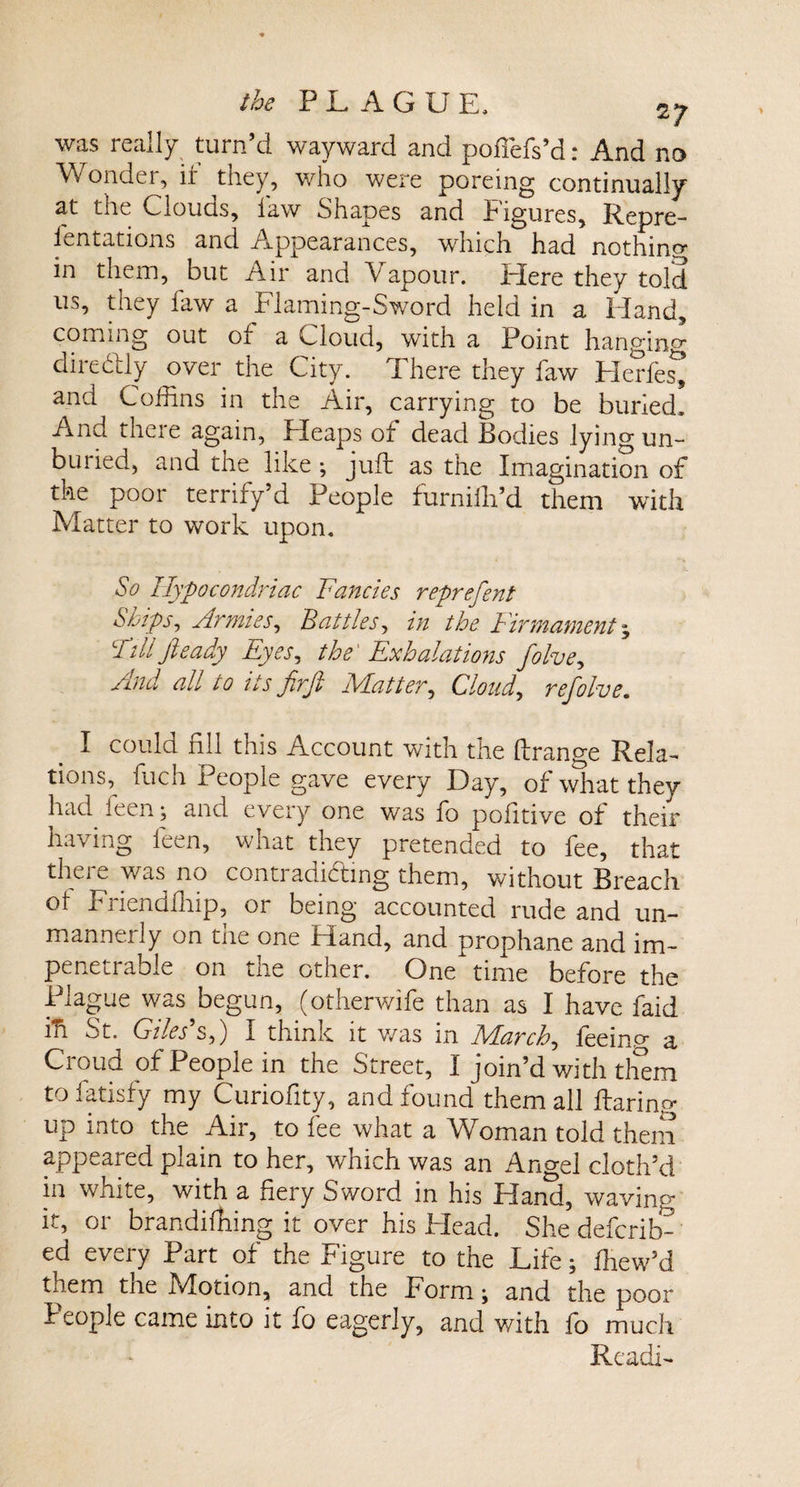 was really turn’d wayward and pofiefs’d: And no Wonder, if they, who were poreing continually at the UiOUGs, law Shapes and figures, Repre- fentations and Appearances, which had nothing in them, but Air and Vapour. Here they told us, they law a Flaming-Sword held in a Eland, coming out of a Cloud, with a Point hanging diredly over the City. There they law Herfes^ and Coffins in the Air, carrying to be buried. And there again, Heaps of dead Bodies lying un¬ buried, and the like ; juft as the Imagination of the poor terrify’d People furniffi’d them with Matter to work upon. So Hypocondriac Fancies represent Skips, Armies, Battles, in the Firmament * Fillfieady Eyes, the' Exhalations folvey And all to its firfi Matter, Cloud, refolve. I could fill this Account with the ftrange Rela¬ tions,^ fiich People gave every Day, of what they had leen; and every one was fo pofitive of their having leen, what they pretended to fee, that there was no contradicting them, without Breach ol Friendfhip, or being accounted rude and un¬ mannerly on the one Hand, and prophane and im¬ penetrable on the other. One time before the Plague was^begun, (otherwife than as I have laid in St. Giles's,) I think it was in March, feein.o- a Croud of People in the Street, I join’d with them to fatisfy my Curiofity, and found them all flaring up into the Air, to fee what a Woman told them appeared plain to her, which was an Angel cloth’d in white, with a fiery Sword in his Hand, waving it, or brandiffiing it over his Head. She deferib- ed every Part of the Figure to the Life; ffiew’d them the Motion, and the Form; and the poor People came into it fo eagerly, and with fo much Readi-