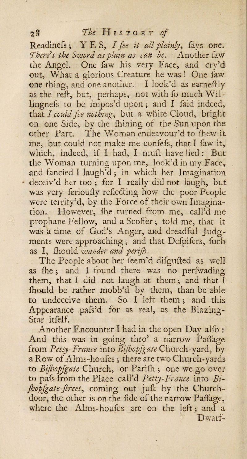 Readinefs; YES, I fee it all plainly, fays one. There’s the Sword as plain as can be. Another faw the Angel. One faw his very Face, and cry’d out. What a glorious Creature he was! One faw one thing, and one another. I look'd as earneftly as the reft, but, perhaps, not with fo much Wil- lingnefs to be impos’d upon; and I faid indeed, that I could fee nothing, but a white Cloud, bright on one Side, by the Aiming of the Sun upon the other Part, The Woman endeavour’d to (hew it me, but could not make me confefs, that I faw it, which, indeed, if I had, I mull have lied: But the Woman turning upon me, look’d in my Face, and fancied I laugh’d j in which her Imagination deceiv’d her too ; for I really did not laugh, but was very ferioufly reflecting how the poor People were terrify’d, by the Force of their own Imagina¬ tion. However, flie turned from me, call’d me prophane Fellow, and a Scoffer; told me, that it was a time of God’s Anger, and dreadful Judg¬ ments were approaching j and that Defpifers, fuch as I, fhould wander and peri/h. The People about her feem’d difgufted as well as flie and I found there was no perfwading them, that I did not laugh at them; and that I Ihould be rather mobb’d by them, than be able to undeceive them. So I left them ; and this Appearance pafs’d for as real, as the Blazing- Star itfelf. Another Encounter I had in the open Day alfo : And this was in going thro’ a narrow Paffage from Petty-France into Bijhopfgate Church-yard., by a Row of Alms-houfes ; there are two Church-yards to Bijhopfgate Church, or Parifh ; one we go over to pafs from the Place call’d Petty-France into Bi- fhopfgate-ftreet, coming out juft by the Church- door, the other is on the fide of the narrow Paffage, where the Alms-houfes are on the left; and a Dwarf-