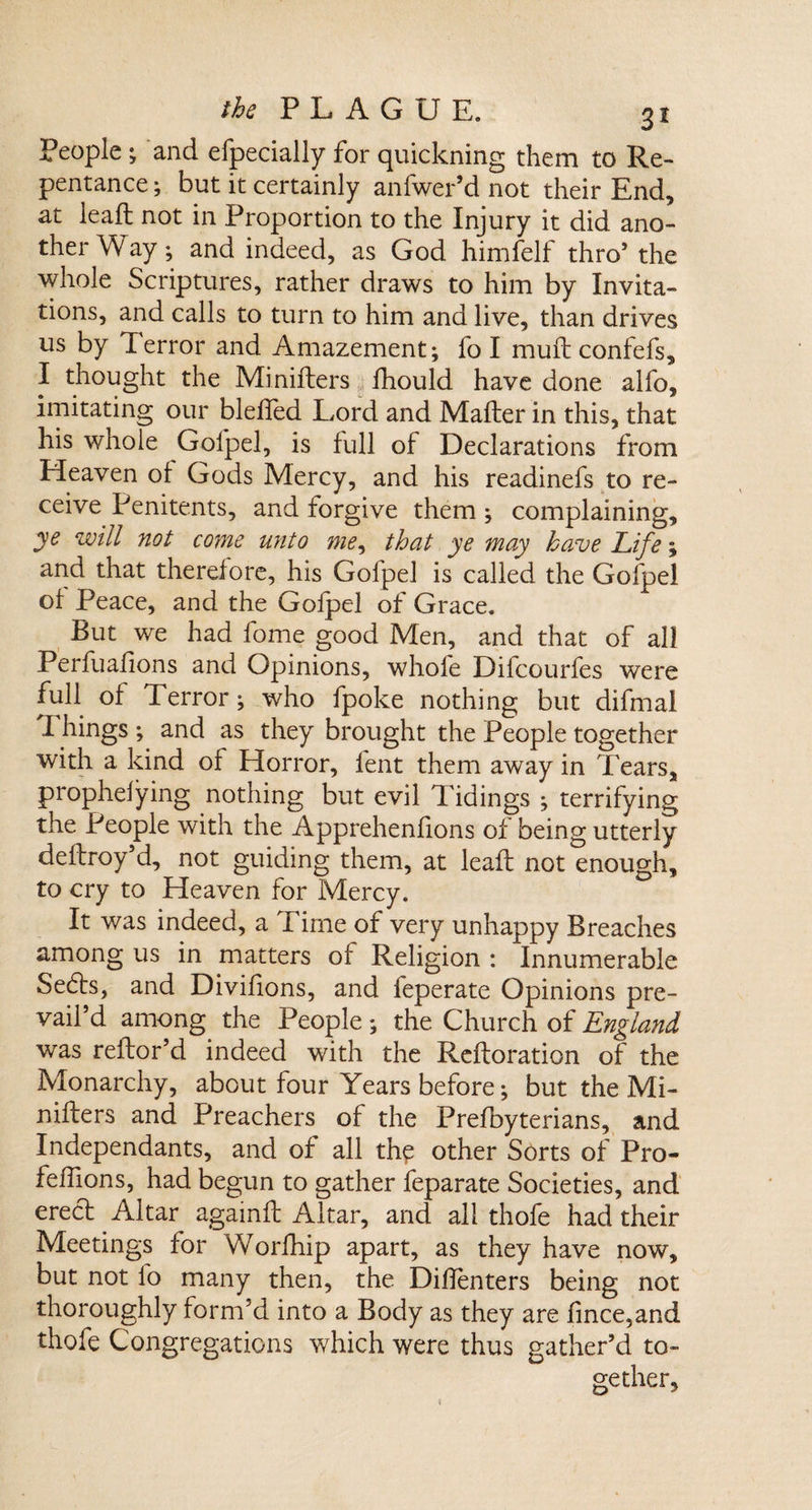 People ; and efpecially for quickning them to Re¬ pentance ; but it certainly anfwepd not their End, at lead; not in Proportion to the Injury it did ano¬ ther W ay; and indeed, as God himfelf thro5 the whole Scriptures, rather draws to him by Invita¬ tions, and calls to turn to him and live, than drives us by Terror and Amazement; fo I mult confefs, I thought the Minifters fhould have done alfo, imitating our blelfed Lord and Mailer in this, that his whole Golpel, is full of Declarations from Heaven of Gods Mercy, and his readinefs to re¬ ceive Penitents, and forgive them; complaining, ye will not come unto me, that ye may have Life; and that therefore, his Golpel is called the Gofpel of Peace, and the Gofpel of Grace. But we had fome good Men, and that of all Perfuafions and Opinions, whole Dilcourfes were full of Terror; who fpoke nothing but difmal Things ; and as they brought the People together with a kind of Horror, lent them away in Tears, prophelying nothing but evil Tidings ; terrifying the People with the Apprehenfions of being utterly deflroy’d, not guiding them, at leafl not enough, to cry to Heaven for Mercy. It was indeed, a I ime of very unhappy Breaches among us in matters of Religion : Innumerable Sedls, and Divifions, and feperate Opinions pre¬ vail d among the People; the Church of England was reflor’d indeed with the Refloration of the Monarchy, about four Years before; but the Mi- niflers and Preachers of the Prefoyterians, and Independants, and of all th£ other Sorts of Pro- feffions, had begun to gather feparate Societies, and erecl Altar againfl Altar, and all thofe had their Meetings for Worfhip apart, as they have now, but not fo many then, the Dillenters being not thoroughly form’d into a Body as they are fince,and thofe Congregations which were thus gather’d to¬ gether.