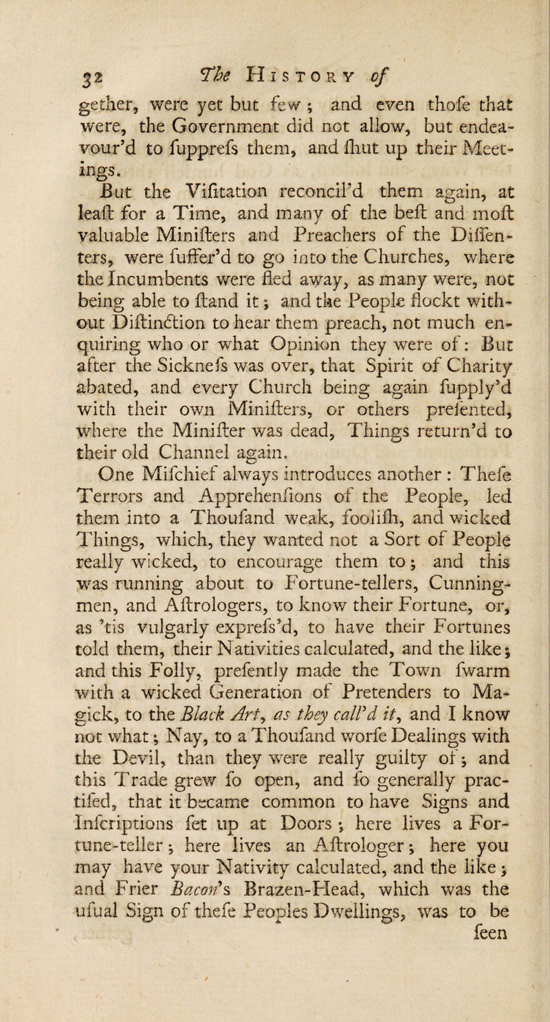 gether, were yet but few ; and even thofe that were, the Government did not allow, but endea¬ vour’d to fupprefs them, and fhut up their Meet¬ ings. But the Vifitation reconcil’d them again, at lead for a Time, and many of the bell and moft valuable Minifters and Preachers of the Diften- ters, were fuller’d to go into the Churches, where the Incumbents were fled away, as many were, not being able to (land it; and the People fiockt with¬ out Diftincftion to hear them preach, not much en¬ quiring who or what Opinion they wrere of: But after the Sicknefs was over, that Spirit of Charity abated, and every Church being again fupply’d with their own Minifters, or others preiented, where the Minifter was dead, Things return’d to their old Channel again. One Mifchief always introduces another : Thefe Terrors and Apprehenfions of the People, led them into a Thoufand weak, fooiifh, and wicked Things, which, they wanted not a Sort of People really wicked, to encourage them to; and this wras running about to Fortune-tellers, Cunning- men, and Aftrologers, to know their Fortune, or, as Vis vulgarly exprefs’d, to have their Fortunes told them, their Nativities calculated, and the like; and this Folly, prefently made the Towm fwarm with a wicked Generation of Pretenders to Ma~ gick, to the Black Art, as they call'd it, and I know not what; Nay, to a Thoufand worfe Dealings with the Devil, than they were really guilty of; and this Trade grew fo open, and fo generally prac- tifed, that it became common to have Signs and ■Infcriptions fet up at Doors; here lives a For¬ tune-teller ; here lives an Aftrologer; here you may have your Nativity calculated, and the like; and Frier Bacon's Brazen-Head, which was the ufual Sign of thefe Peoples Dwellings, was to be